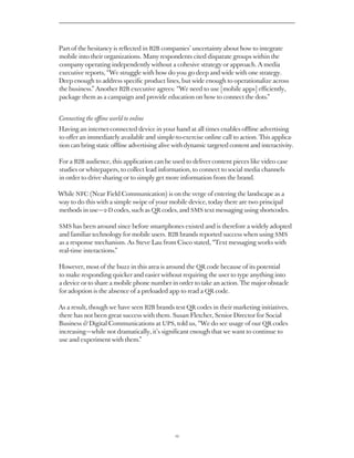 Part of the hesitancy is reflected in B2B companies’ uncertainty about how to integrate
mobile into their organizations. Many respondents cited disparate groups within the
company operating independently without a cohesive strategy or approach. A media
executive reports, “We struggle with how do you go deep and wide with one strategy.
Deep enough to address specific product lines, but wide enough to operationalize across
the business.” Another B2B executive agrees: “We need to use [mobile apps] efficiently,
package them as a campaign and provide education on how to connect the dots.”


Connecting the offline world to online
Having an internet-connected device in your hand at all times enables offline advertising
to offer an immediately available and simple-to-exercise online call to action. This applica-
tion can bring static offline advertising alive with dynamic targeted content and interactivity.

For a B2B audience, this application can be used to deliver content pieces like video case
studies or whitepapers, to collect lead information, to connect to social media channels
in order to drive sharing or to simply get more information from the brand.

While NFC (Near Field Communication) is on the verge of entering the landscape as a
way to do this with a simple swipe of your mobile device, today there are two principal
methods in use — 2-D codes, such as QR codes, and SMS text messaging using shortcodes.

SMS has been around since before smartphones existed and is therefore a widely adopted
and familiar technology for mobile users. B2B brands reported success when using SMS
as a response mechanism. As Steve Lau from Cisco stated, “Text messaging works with
real-time interactions.”

However, most of the buzz in this area is around the QR code because of its potential
to make responding quicker and easier without requiring the user to type anything into
a device or to share a mobile phone number in order to take an action. The major obstacle
for adoption is the absence of a preloaded app to read a QR code.

As a result, though we have seen B2B brands test QR codes in their marketing initiatives,
there has not been great success with them. Susan Fletcher, Senior Director for Social
Business  Digital Communications at UPS, told us, “We do see usage of our QR codes
increasing — while not dramatically, it’s significant enough that we want to continue to
use and experiment with them.”




                                               12
 