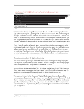 Top 5 Media on Which US B2B Marketers Have Placed Mobile Barcodes, Nov 2011
 % of respondents
 1. Magazines or newspapers                                                               19%
 2. Direct mail                                                                      18%
 3. Packaging                                                                  16%
 4. On the web                                                                 16%
 5. In-store advertising                                  12%

 Source: Scanbuy, January 11, 2012

 136028eMarketer.com




One reason for the lack of uptake may have to do with how they are being implemented.
QR codes simply require a greater payoff for the user to take action. B2B marketers report
that 36% use mobile barcodes to link to their website for basic information. Far fewer use
them for more compelling content or interactivity, as shown by the following results: 15%
link to a promotion (sweepstakes); 14% link to a coupon offer; 13% link to contact informa-
tion; 11% link to their company’s social network; and 11% link to an eCommerce experience.9

Once QR-code-reading software is better integrated into popular smartphone operating
systems and marketers begin to use them in more appropriate ways, there will be improved
adoption and success rates. B2B brands are not limiting their thinking about QR codes
to marketing. They have seen the value of using QR codes for enhancing product support
or comarketing with downstream partners. We will address those uses in a later section.


Innovative mobile marketing for B2B brand positioning
The use of cameras, gyroscopes and GPS to develop eye-catching marketing campaigns
can be just as effective for B2B brands as for B2C brands. This type of advertising engages
the B2B target audiences and generates considerable PR buzz.

B2B targets are not abstract entities. They are people, just like B2C targets. You can reach
them in a personal environment and in a personal way with a B2B brand message, and they
are drawn to engaging and fun experiences in the same way B2C targets are.

For example, Stefan Heeke, Director of Digital Marketing at Siemens, discussed the
company’s use of augmented reality to show how prevalent Siemens products are: “I think
there is potential to overlay what we do in the real world. Sort of like an Intel Inside meta-
phor but for Siemens products, allowing users to see within their mobile phone camera
view an overlay on a city and to say, ‘Look, our Siemens products are all around you where
you are right now.’”




9. eMarketer, November 2011




                                                13
 