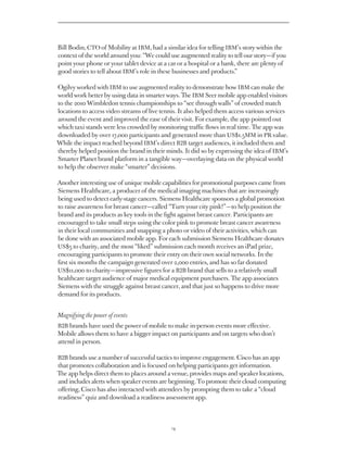 Bill Bodin, CTO of Mobility at IBM, had a similar idea for telling IBM’s story within the
context of the world around you: “We could use augmented reality to tell our story — if you
point your phone or your tablet device at a car or a hospital or a bank, there are plenty of
good stories to tell about IBM’s role in these businesses and products.”

Ogilvy worked with IBM to use augmented reality to demonstrate how IBM can make the
world work better by using data in smarter ways. The IBM Seer mobile app enabled visitors
to the 2010 Wimbledon tennis championships to “see through walls” of crowded match
locations to access video streams of live tennis. It also helped them access various services
around the event and improved the ease of their visit. For example, the app pointed out
which taxi stands were less crowded by monitoring traffic flows in real time. The app was
downloaded by over 17,000 participants and generated more than US$1.5MM in PR value.
While the impact reached beyond IBM’s direct B2B target audiences, it included them and
thereby helped position the brand in their minds. It did so by expressing the idea of IBM’s
Smarter Planet brand platform in a tangible way — overlaying data on the physical world
to help the observer make “smarter” decisions.

Another interesting use of unique mobile capabilities for promotional purposes came from
Siemens, a producer of the medical imaging machines that are increasingly being used
to detect early-stage cancers. Siemens sponsors a global promotion to raise awareness for
breast cancer — called “Turn your city pink!” — to help position the brand and its products
as key tools in the fight against breast cancer. Participants are encouraged to take small
steps using the color pink to promote breast cancer awareness in their local communities
and snapping a photo or video of their activities, which can be done with an associated
mobile app. For each submission Siemens donates US$5 to charity, and the most “liked”
submission each month receives an iPad prize, encouraging participants to promote
their entry on their own social networks. In the first six months the campaign generated
over 2,000 entries, and has so far donated US$11,000 to charity — impressive figures for
a B2B brand that sells to a relatively small healthcare target audience of major medical
equipment purchasers. The app associates Siemens with the struggle against breast cancer,
and that just so happens to drive more demand for its products.


Magnifying the power of events
B2B brands have used the power of mobile to make in-person events more effective.
Mobile allows them to have a bigger impact on participants and on targets who don’t
attend in person.

B2B brands use a number of successful tactics to improve engagement. Cisco has an app
that promotes collaboration and is focused on helping participants get information.
The app helps direct them to places around a venue, provides maps and speaker locations,
and includes alerts when speaker events are beginning. To promote their cloud computing
offering, Cisco has also interacted with attendees by prompting them to take a “cloud
readiness” quiz and download a readiness assessment app.




                                              14
 