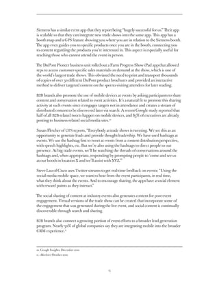 Siemens has a similar event app that they report being “hugely successful for us.” Their app
is scalable so that they can integrate new trade shows into the same app. This app has a
booth map and a GPS feature showing you where you are in relation to the Siemens booth.
The app even guides you to specific products once you are in the booth, connecting you
to content regarding the products you’re interested in. This aspect is especially useful for
reaching those who cannot attend the event in person.

The DuPont Pioneer business unit rolled out a Farm Progress Show iPad app that allowed
reps to access customer-specific sales materials on demand at the show, which is one of
the world’s largest trade shows. This obviated the need to print and transport thousands
of copies of over 50 different DuPont product brochures and provided an interactive
method to deliver targeted content on the spot to visiting attendees for later reading.

B2B brands also promote the use of mobile devices at events by asking participants to share
content and conversation related to event activities. It’s a natural fit to promote this sharing
activity at such events since it engages targets not in attendance and creates a stream of
distributed content to be discovered later via search. A recent Google study reported that
half of all B2B-related tweets happen on mobile devices, and 83% of executives are already
posting to business-related social media sites.10

Susan Fletcher of UPS reports, “Everybody at trade shows is tweeting. We see this as an
opportunity to generate leads and provide thought leadership. We have used hashtags at
events. We use the hashtag first to tweet at events from a content distribution perspective,
with speech highlights, etc. But we’re also using the hashtags to direct people to our
presence. At big trade events, we’ll be watching the threads of conversations around the
hashtags and, when appropriate, responding by prompting people to ‘come and see us
at our booth in location X and we’ll assist with XYZ.’”

Steve Lau of Cisco uses Twitter streams to get real-time feedback on events: “Using the
social media mobile space, we want to hear from the event participants, in real time,
what they think about the events. And to encourage sharing, the apps have a social element
with reward points as they interact.”

The social sharing of content at industry events also generates content for post-event
engagement. Virtual versions of the trade show can be created that incorporate some of
the engagement that was generated during the live event, and social content is continually
discoverable through search and sharing.

B2B brands also connect a growing portion of event efforts to a broader lead generation
program. Nearly 50% of global companies say they are integrating mobile into the broader
CRM experience.11




10. Google Insights, December 2010
    
11. eMarketer, October 2010




                                               15
 