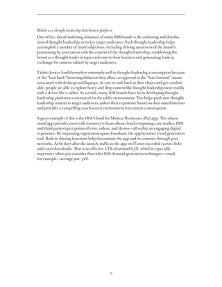 Mobile as a thought leadership distribution platform
One of the critical marketing initiatives of many B2B brands is the authoring and distribu-
tion of thought leadership to its key target audiences. Such thought leadership helps
accomplish a number of brand objectives, including driving awareness of the brand’s
positioning by association with the content of the thought leadership, establishing the
brand as a thought leader in topics relevant to their business and generating leads in
exchange for content valued by target audiences.

Tablet devices lend themselves extremely well to thought leadership consumption because
of the “lean-back” browsing behavior they allow, as opposed to the “lean-forward” stance
associated with desktops and laptops. At ease to sink back in their chairs and get comfort-
able, people are able to explore heavy and deep content like thought leadership more readily
with a device like a tablet. As a result, many B2B brands have been developing thought
leadership platforms customized for the tablet environment. This helps push new thought
leadership content to target audiences, tailors their experience based on their stated interests
and provides a compelling touch-screen environment for content consumption.

A great example of this is the IBM Cloud for Midsize Businesses iPad app. This educa-
tional app provides users with resources to learn about cloud computing: case studies, IBM
and third-party-expert points of view, videos, and demos — all within an engaging digital
experience. By requesting registration upon download, the app becomes a lead generation
tool. Built-in sharing functions help disseminate the app and its contents through peer
networks. At 60 days after the launch, traffic to the app on iTunes exceeded 12,000 clicks
and 1,000 downloads. That is an effective CTR of around 8.3%, which is especially
impressive when you consider that other B2B demand generation techniques — email,
for example — average just .72%.




                                                  16
 