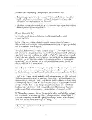 Smart mobility is empowering B2B employees in two fundamental ways:

1. By delivering dynamic, interactive content to B2B prospects during meetings, tablet-
   
   enabled sales forces are more effective — shifting the experience from “presenting
   information” to “engaging and driving discussion.”

2. Mobilized access to software tools or data (e.g., enterprise apps) is providing newfound
   
   levels of productivity across organizations.


The power of the tablet in B2B
As with other mobile products, the buzz in the tablet market has been about
consumer adoption.

Indeed, tablets are certainly revolutionizing media consumption and eCommerce.
However, tablets are making the same revolutionary inroads in the B2B space, particularly
with those who have client-facing roles.

This value to B2B enterprises is not lost on senior managers. Gartner predicts that some
80% of businesses will support a mobile workforce by 2013. As one of our B2B stakeholders
said, “Everybody wants portability — everybody has iPads. A lot of people have personal
iPads. People want to be able to access their info wherever they are and not carry a laptop
with them.” Much of this growth is fueled by increasing adoption of BYOD programs.
Employees get freedom of choice, and the enterprise saves money and delivers on the
demand faster than an IT rollout would.

Financial services and healthcare display the strongest demand for tablet applications that
enable sales forces to communicate more effectively. Numerous brands in these categories
are therefore already adopting tablets and creating sales enablement applications for them.

A study in 2011 reported that over 40% of financial professionals now use tablets, and nearly
all of them state that tablets have increased their productivity.12 One financial services firm
executive we spoke with said, “There is huge demand, and our sales force is already going
out and getting their own tablets. We now need to find solutions to get the right content in
the right format for them — to find the right balance between home office control and
flexibility for the salesperson. I think the biggest benefit will be to increase the velocity
and frequency of their sales interactions — to enable them to be completely mobile.”

J.P. Morgan Funds announced in 2011 that it would be rolling out iPad tablets equipped
with a custom sales presentation app to its 218 sales representatives because “it provides
you a level of flexibility, in terms of navigating versus using a browser, which makes it a
                                                           13
much more effective presentation tool [than a laptop].”


12. “Q2 2011 Gadget Survey,” byallaccounts.com, N=250+
13. Investment News, 2011




                                                         18
 
