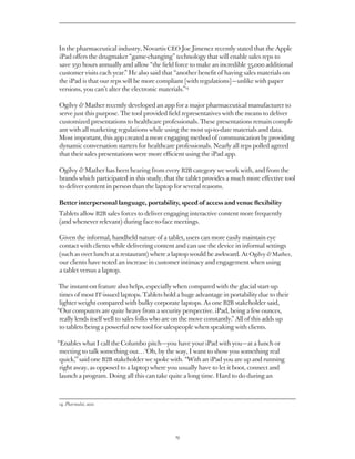 In the pharmaceutical industry, Novartis CEO Joe Jimenez recently stated that the Apple
iPad offers the drugmaker “game-changing” technology that will enable sales reps to
save 250 hours annually and allow “the field force to make an incredible 35,000 additional
customer visits each year.” He also said that “another benefit of having sales materials on
the iPad is that our reps will be more compliant [with regulations] — unlike with paper
versions, you can’t alter the electronic materials.”14

Ogilvy  Mather recently developed an app for a major pharmaceutical manufacturer to
serve just this purpose. The tool provided field representatives with the means to deliver
customized presentations to healthcare professionals. These presentations remain compli-
ant with all marketing regulations while using the most up-to-date materials and data.
Most important, this app created a more engaging method of communication by providing
dynamic conversation starters for healthcare professionals. Nearly all reps polled agreed
that their sales presentations were more efficient using the iPad app.

Ogilvy  Mather has been hearing from every B2B category we work with, and from the
brands which participated in this study, that the tablet provides a much more effective tool
to deliver content in person than the laptop for several reasons.

Better interpersonal language, portability, speed of access and venue flexibility
Tablets allow B2B sales forces to deliver engaging interactive content more frequently
(and whenever relevant) during face-to-face meetings.

Given the informal, handheld nature of a tablet, users can more easily maintain eye
contact with clients while delivering content and can use the device in informal settings
(such as over lunch at a restaurant) where a laptop would be awkward. At Ogilvy  Mather,
our clients have noted an increase in customer intimacy and engagement when using
a tablet versus a laptop.

 The instant-on feature also helps, especially when compared with the glacial start-up
 times of most IT-issued laptops. Tablets hold a huge advantage in portability due to their
 lighter weight compared with bulky corporate laptops. As one B2B stakeholder said,
“Our computers are quite heavy from a security perspective. iPad, being a few ounces,
 really lends itself well to sales folks who are on the move constantly.” All of this adds up
 to tablets being a powerful new tool for salespeople when speaking with clients.

“Enables what I call the Columbo pitch — you have your iPad with you — at a lunch or
 meeting to talk something out…‘Oh, by the way, I want to show you something real
 quick,’” said one B2B stakeholder we spoke with. “With an iPad you are up and running
 right away, as opposed to a laptop where you usually have to let it boot, connect and
 launch a program. Doing all this can take quite a long time. Hard to do during an



14. Pharmalot, 2011




                                               19
 