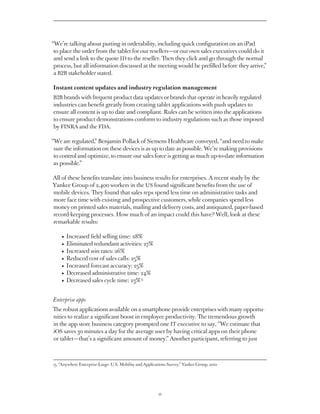 “We’re talking about putting in orderability, including quick configuration on an iPad
 to place the order from the tablet for our resellers — or our own sales executives could do it
 and send a link to the quote ID to the reseller. Then they click and go through the normal
 process, but all information discussed at the meeting would be prefilled before they arrive,”
 a B2B stakeholder stated.

Instant content updates and industry regulation management
B2B brands with frequent product data updates or brands that operate in heavily regulated
industries can benefit greatly from creating tablet applications with push updates to
ensure all content is up to date and compliant. Rules can be written into the applications
to ensure product demonstrations conform to industry regulations such as those imposed
by FINRA and the FDA.

“We are regulated,” Benjamin Pollack of Siemens conveyed, “and need to make sure
 the information on these devices is as up to date as possible. We’re making provisions to
 control and optimize, to ensure our sales force is getting as much up-to-date information
 as possible.”

All of these benefits translate into business results for enterprises. A recent study by the
Yankee Group of 2,400 workers in the US found significant benefits from the use of
mobile devices. They found that sales reps spend less time on administrative tasks and
more face time with existing and prospective customers, while companies spend less
money on printed sales materials, mailing and delivery costs, and antiquated, paper-based
record-keeping processes. How much of an impact could this have? Well, look at these
remarkable results:

    •   Increased field selling time: 28%
    •   Eliminated redundant activities: 27%
    •   Increased win rates: 26%
    •   Reduced cost of sales calls: 25%
    •   Increased forecast accuracy: 25%
    •   Decreased administrative time: 24%
    •   Decreased sales cycle time: 23%15


Enterprise apps
The robust applications available on a smartphone provide enterprises with many opportu-
nities to realize a significant boost in employee productivity. The tremendous growth
in the app store business category prompted one IT executive to say, “We estimate that
iOS saves 30 minutes a day for the average user by having critical apps on their phone
or tablet — that’s a significant amount of money.” Another participant, referring to just



15. “Anywhere Enterprise-Large: U.S. Mobility and Applications Survey,” Yankee Group, 2010




                                                         21
 