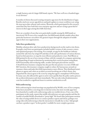 a single business unit of a larger B2B brand, reports: “We have well over a hundred apps
in our division.”

A number of clients discussed creating enterprise app stores for the distribution of apps.
Benefits cited were secure app delivery and push updates to ensure workforces are using
the most up-to-date software and content. Motorola, which participated in this research,
stated that they have built their own enterprise app store and are seeing a great deal of
interest in their apps among their B2B client base.

There are a number of uses that were particularly notable among the B2B brands we
interviewed. We’ll cover a few examples here, but B2B brands should consider where their
particular businesses can achieve the greatest impact through the adoption of mobile
apps in their own organizations.

Sales force productivity
Mobility solutions drive sales force productivity during travels on the road to visit clients.
Examples cited from our participants included mobile versions of sales resource centers
and optimized prospect visit routing. For example, an app for the healthcare industry
assisted the sales force by using GPS and data on the sales performance of various doctors,
based on their practices, to map the most efficient and productive route. Paul Bloom at
IBM pointed to the use of new streams of data, with the example of a company optimizing
the dispatching of repair technicians by monitoring their current locations using phone
GPS functionality and overlaying traffic, weather and repair job real-time statuses.
A South Korean insurance company has also put this into practice: in a mix of B2B and
B2C functions, this insurance company sought to reduce the bureaucracy around car
insurance claims and make their field representatives more efficient. They distributed smart-
phones to agents and, when an accident occurred involving one of their clients, they
dispatched the closest agent to the scene by using that agent’s smartphone GPS location.
In many cases, this allowed the agent to arrive more quickly than the police and to process
the accident information and claim immediately. This not only reduced administrative
costs but resulted in a significant boost in customer satisfaction as well.

Web conferencing
Web conferencing for virtual meetings was popularized by WebEx, now a Cisco company.
It has been around for a very long time in internet terms, but more recently apps have
been launched to enable web conferencing easily over mobile devices. Cisco, one of the
participants in this study, reports that mobile teleconferences are quite popular and that the
number of mobile WebEx downloads is “pretty high.” We heard other participants mention
the value of using mobile devices to connect product experts and clients, perhaps even
using video teleconferencing so that the interaction is virtually face to face. Salespeople
can have a product expert “in their pocket,” available for more complex questions.




                                              22
 