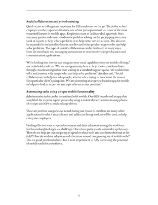 Social collaboration and crowdsourcing
Quick access to colleagues is important for B2B employees on the go. The ability to find
employees in the corporate directory, one of our participants told us, is one of the most
requested features in mobile apps. Employees want to facilitate deal approvals from
necessary parties and even crowdsource problem solving on the go, tapping into a net-
work of experts to help solve a problem or to help better service a client. This idea can
be expanded to include distributors, resellers and other product experts who can help
solve problems. This type of mobile collaboration can be facilitated in many ways,
from the most basic text messaging connections to more involved expert location and
communication applications.

“We’re looking into how we can integrate more social capabilities into our mobile offerings,”
 one stakeholder told us. “We see an opportunity here to help resolve problems faster
 through crowdsourcing rather than waiting in a standard support queue. We could create
 wikis and connect with people who can help solve problems.” Another said, “Social
 collaboration can help our salespeople, who are often trying to hone in on the answer
 for a particular client’s pain point. We are pioneering an expertise location app for mobile
 to help you find an expert on any topic relevant to our products.”

Automating tasks using unique mobile functionality
Administrative tasks can be streamlined with mobile. One B2B brand cited an app that
simplified the expense report process by using a mobile device’s camera to snap photos
of receipts and GPS to track mileage driven.

These are just four categories we noted during our research, but there are many other
applications for which smartphones and tablets are being used, or will be used, to help
enterprise employees.

 Finding effective ways to spread awareness and drive adoption among the workforce
 for this onslaught of apps is a challenge. One of our participants summed it up this way:
“How do we help get our people up to speed on these tools and use them when out in the
 field? How do we drive adoption and education around our growing set of mobile tools?”
 This is a good problem to have, but it is an impediment to fully harnessing the potential
 of mobile tools for a workforce.




                                              23
 