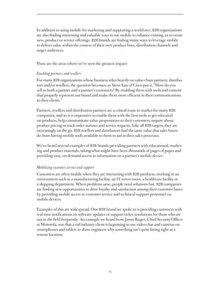 In addition to using mobile for marketing and supporting a workforce, B2B organizations
are also finding interesting and valuable ways to use mobile to enhance existing, or to create
new, product or service offerings. B2B brands are finding many ways to leverage mobile
to deliver value within the context of their own product lines, distribution channels and
target audiences.


These are the areas where we’ve seen the greatest impact:

Enabling partners and resellers
For many B2B organizations whose business relies heavily on value-chain partners, distribu-
tors and/or resellers, the question becomes, as Steve Lau of Cisco put it, “How do you
sell to both a partner and a partner’s customers? By enabling them with tools and content
that properly represent our brand and make them more efficient in their communications
to their clients.”

Partners, resellers and distribution partners are a critical route to market for many B2B
companies, and so it is imperative to enable them with the best tools to get educated
on products, help communicate value propositions to their customers, inquire about
product pricing or track order statuses and service requests. Like all B2B targets, they are
increasingly on the go. B2B resellers and distributors find the same value that sales forces
do from having mobile tools available to them to aid in their sales processes.

We’ve heard several examples of B2B brands providing partners with educational, market-
ing and product materials, taking what might have been thousands of pages of paper and
providing easy, on demand access to information on a partner’s mobile device.

Mobilizing customer service and support
Customers are often mobile when they are interacting with B2B products, working in an
environment such as a manufacturing facility, an IT server room, a healthcare facility or
a shipping department. When problems arise, people need solutions fast. B2B companies
are finding new opportunities to drive loyalty and satisfaction among their customer bases
by providing mobile access to customer service and technical support personnel via
mobile devices.

Examples of this are widespread. One B2B brand we spoke to is providing customers with
real-time notifications on software updates or support-ticket resolutions for those who are
out in the field frequently. An example we heard from Jason Ruger, Chief Security Officer
at Motorola, was that a rail industry client is beginning to use video chat and cameras on
smartphones and tablets to show engineers why something isn’t quite fitting right at a
remote location.




                                               25
 