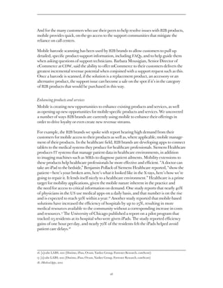 And for the many customers who use their peers to help resolve issues with B2B products,
mobile provides quick, on-the-go access to the support communities that mitigate the
reliance on call centers.

Mobile barcode scanning has been used by B2B brands to allow customers to pull up
detailed, specific product-support information, including FAQs, and to help guide them
when asking questions of support technicians. Barbara Mousigian, Senior Director of
eCommerce at CDW, said the ability to offer mCommerce to their customers delivers the
greatest incremental revenue potential when conjoined with a support request such as this.
Once a barcode is scanned, if the solution is a replacement product, an accessory or an
alternative product, the support issue can become a sale on the spot if it’s in the category
of B2B products that would be purchased in this way.


Enhancing products and services
Mobile is creating new opportunities to enhance existing products and services, as well
as opening up new opportunities for mobile-specific products and services. We uncovered
a number of ways B2B brands are currently using mobile to enhance their offerings in
order to drive loyalty or even create new revenue streams.

For example, the B2B brands we spoke with report hearing high demand from their
customers for mobile access to their products as well as, where applicable, mobile manage-
ment of their products. In the healthcare field, B2B brands are developing apps to connect
tablets to the medical systems they produce for healthcare professionals. Siemens produces
IT systems that manage patient data in healthcare environments, in addition to imaging
machines such as MRIs to diagnose patient ailments. Mobility extensions to these
products help healthcare professionals be more effective and efficient. “A doctor can take
an iPad to the bedside,” Benjamin Pollack of Siemens reported, “show the patient — here’s
your broken arm, here’s what it looked like in the X-rays, here’s how we’re going to
repair it. It lends itself nicely to a healthcare environment.” Healthcare is a prime target
for mobility applications, given the mobile nature inherent in the practice and the need
for access to critical information on demand. One study reports that nearly 40% of
physicians in the US use medical apps on a daily basis, and that number is on the rise
and is expected to reach 50% within a year.16 Another study reported that mobile-based
solutions have increased the efficiency of hospitals by up to 25%, resulting in more
medical resources available to the community without a corresponding increase in costs
and resources.17 The University of Chicago published a report on a pilot program that
tracked 115 residents at its hospital who were given iPads. The study reported efficiency
gains of one hour per day, and nearly 70% of the residents felt the iPads helped avoid
patient care delays.18




16. [x]cube LABS, 2011 (Distimo, iPass, Ovum, Yankee Group, Forrester Research, comScore)
    
17. [x]cube LABS, 2011 (Distimo, iPass, Ovum, Yankee Group, Forrester Research, comScore)
    
18. iMedicalApps, 2012


                                                         26
 