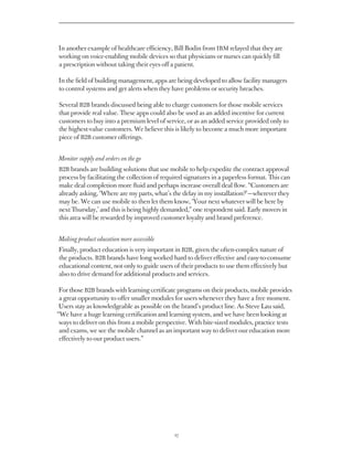 In another example of healthcare efficiency, Bill Bodin from IBM relayed that they are
working on voice-enabling mobile devices so that physicians or nurses can quickly fill
a prescription without taking their eyes off a patient.

In the field of building management, apps are being developed to allow facility managers
to control systems and get alerts when they have problems or security breaches.

Several B2B brands discussed being able to charge customers for those mobile services
that provide real value. These apps could also be used as an added incentive for current
customers to buy into a premium level of service, or as an added service provided only to
the highest-value customers. We believe this is likely to become a much more important
piece of B2B customer offerings.


Monitor supply and orders on the go
B2B brands are building solutions that use mobile to help expedite the contract approval
process by facilitating the collection of required signatures in a paperless format. This can
make deal completion more fluid and perhaps increase overall deal flow. “Customers are
already asking, ‘Where are my parts, what’s the delay in my installation?’ — wherever they
may be. We can use mobile to then let them know, ‘Your next whatever will be here by
next Thursday,’ and this is being highly demanded,” one respondent said. Early movers in
this area will be rewarded by improved customer loyalty and brand preference.


Making product education more accessible
Finally, product education is very important in B2B, given the often-complex nature of
the products. B2B brands have long worked hard to deliver effective and easy-to-consume
educational content, not only to guide users of their products to use them effectively but
also to drive demand for additional products and services.

 For those B2B brands with learning certificate programs on their products, mobile provides
 a great opportunity to offer smaller modules for users whenever they have a free moment.
 Users stay as knowledgeable as possible on the brand’s product line. As Steve Lau said,
“We have a huge learning certification and learning system, and we have been looking at
 ways to deliver on this from a mobile perspective. With bite-sized modules, practice tests
 and exams, we see the mobile channel as an important way to deliver our education more
 effectively to our product users.”




                                              27
 