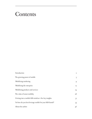 Contents




Introduction 	                                              2

The growing power of mobile 	                               5

Mobilizing marketing 	                                      9

Mobilizing the enterprise 	                                17

Mobilizing products and services                          24

The value of smart mobility	                               28

Getting into a mobile B2B mind-set — five key insights    31

So how do you best leverage mobile for your B2B brand? 	   33

About the author 	                                         36
 