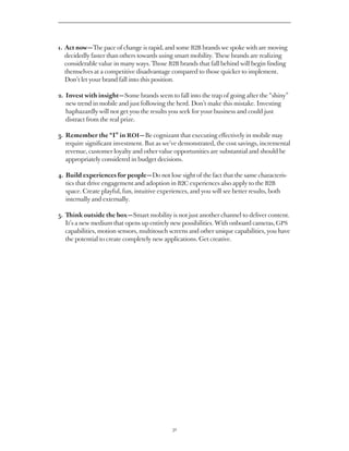 1.  ct now — The pace of change is rapid, and some B2B brands we spoke with are moving
   A
   decidedly faster than others towards using smart mobility. These brands are realizing
   considerable value in many ways. Those B2B brands that fall behind will begin finding
   themselves at a competitive disadvantage compared to those quicker to implement.
   Don’t let your brand fall into this position.

2. Invest with insight — Some brands seem to fall into the trap of going after the “shiny”
   
   new trend in mobile and just following the herd. Don’t make this mistake. Investing
   haphazardly will not get you the results you seek for your business and could just
   distract from the real prize.

3.  emember the “I” in ROI — Be cognizant that executing effectively in mobile may
   R
   require significant investment. But as we’ve demonstrated, the cost savings, incremental
   revenue, customer loyalty and other value opportunities are substantial and should be
   appropriately considered in budget decisions.

4.  uild experiences for people — Do not lose sight of the fact that the same characteris-
   B
   tics that drive engagement and adoption in B2C experiences also apply to the B2B
   space. Create playful, fun, intuitive experiences, and you will see better results, both
   internally and externally.

5.  ink outside the box — Smart mobility is not just another channel to deliver content.
   Th
   It’s a new medium that opens up entirely new possibilities. With onboard cameras, GPS
   capabilities, motion sensors, multitouch screens and other unique capabilities, you have
   the potential to create completely new applications. Get creative.




                                             32
 