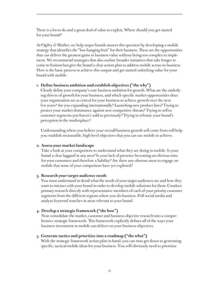 There is a lot to do and a great deal of value to exploit. Where should you get started
for your brand?

At Ogilvy  Mather, we help major brands answer this question by developing a mobile
strategy that identifies the “low-hanging fruit” for their business. These are the opportunities
that can deliver the greatest gains in business value without being too complex to imple-
ment. We recommend strategies that also outline broader initiatives that take longer to
come to fruition but give the brand a clear action plan to address mobile across its business.
Here is the basic process to achieve this output and get started unlocking value for your
brand with mobile.

1. 
   Define business ambition and establish objectives (“the why”)
   Clearly define your company’s core business ambition for growth. What are the underly-
   ing drivers of growth for your business, and which specific market opportunities does
   your organization see as critical for your business to achieve growth over the next
   few years? Are you expanding internationally? Launching new product lines? Trying to
   protect your market dominance against new competitive threats? Trying to sell to
   customer segments you haven’t sold to previously? Trying to reframe your brand’s
   perception in the marketplace?

  Understanding where you believe your overall business growth will come from will help
  you establish measurable, high-level objectives that you can use mobile to achieve.

2.  ssess your market landscape
   A
   Take a look at your competitors to understand what they are doing in mobile. Is your
   brand a clear laggard in any area? Is your lack of presence becoming an obvious miss
   for your customers and therefore a liability? Are there any obvious areas to engage on
   mobile that none of your competitors have yet explored?

3.  esearch your target audience needs
   R
   You must understand in detail what the needs of your target audiences are and how they
   want to interact with your brand in order to develop mobile solutions for them. Conduct
   primary research directly with representative members of each of your priority customer
   segments from the different regions where you do business. Poll social media and
   analyze keyword searches in areas relevant to your brand.

4.  evelop a strategic framework (“the how”)
   D
   Now consolidate the market, customer and business objective research into a compre-
   hensive strategic framework. This framework explicitly defines all of the ways your
   business investment in mobile can deliver on your business objectives.

5.  enerate tactics and prioritize into a roadmap (“the what”)
   G
   With the strategic framework action plan in hand, you can now get down to generating
   specific, tactical mobile ideas for your business. You will obviously need to prioritize




                                               34
 