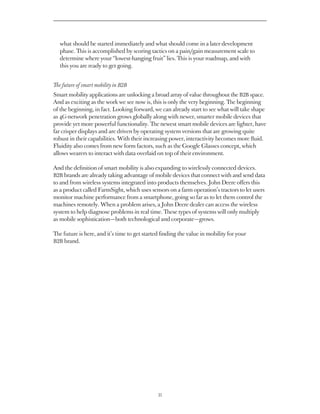 what should be started immediately and what should come in a later development
   phase. This is accomplished by scoring tactics on a pain/gain measurement scale to
   determine where your “lowest-hanging fruit” lies. This is your roadmap, and with
   this you are ready to get going.


The future of smart mobility in B2B
Smart mobility applications are unlocking a broad array of value throughout the B2B space.
And as exciting as the work we see now is, this is only the very beginning. The beginning
of the beginning, in fact. Looking forward, we can already start to see what will take shape
as 4G-network penetration grows globally along with newer, smarter mobile devices that
provide yet more powerful functionality. The newest smart mobile devices are lighter, have
far crisper displays and are driven by operating system versions that are growing quite
robust in their capabilities. With their increasing power, interactivity becomes more fluid.
Fluidity also comes from new form factors, such as the Google Glasses concept, which
allows wearers to interact with data overlaid on top of their environment.

And the definition of smart mobility is also expanding to wirelessly connected devices.
B2B brands are already taking advantage of mobile devices that connect with and send data
to and from wireless systems integrated into products themselves. John Deere offers this
as a product called FarmSight, which uses sensors on a farm operation’s tractors to let users
monitor machine performance from a smartphone, going so far as to let them control the
machines remotely. When a problem arises, a John Deere dealer can access the wireless
system to help diagnose problems in real time. These types of systems will only multiply
as mobile sophistication — both technological and corporate — grows.

The future is here, and it’s time to get started finding the value in mobility for your
B2B brand.




                                               35
 