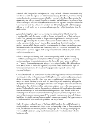 A mutual fund salesperson is having lunch at a busy café with a financial advisor who may
one day be a client. The topic of low interest rates comes up. The advisor, it seems, is having
trouble finding low-risk solutions that still deliver income for his clients. Recognizing the
opportunity, the salesperson quickly pulls out his tablet and within seconds pulls up a high-
resolution image of real-time interest rate trends overlaid on top of his company’s diversified
bond fund product. The advisor sees how they can deliver higher yields while managing
risk and he is well on his way to recommending this product to his clients by the time the
coffee arrives.

A manufacturing plant supervisor is working in a particular area of her facility with
a member of her staff, discussing a problem they are having with one of their machines.
Rather than guessing at a solution to the problem, she pulls out her smartphone and
opens an app offered by that machine’s manufacturer that allows her to scan a barcode
on the machine with the phone’s camera. That scan pulls up the specific machine’s
product manual, which she can search for troubleshooting tips for the particular problem.
If that doesn’t solve the problem, one click connects her to a video chat session with the
manufacturer’s technical support staff, saving time and money for both the plant and the
machine’s manufacturer.

A busy IT manager is returning from a business trip during which he was tackling
a problem concerning a new security threat. While waiting for his flight, he is searching
on his smartphone for some information on this threat. He comes across an ad from
an IT security firm that discusses new advances in security technology. He clicks to learn
more. He explores an interactive experience optimized for his mobile device, signs up
for more information and downloads a whitepaper on the topic, all without ever
touching his laptop.

Creative B2B brands can use the smart mobility technology in these — or in countless other — 
ways to deliver value to their customers. Mobile phones have been around as a mass market
device for some time now. They have been used for mobile email communications in a
corporate context for many years as well. But something new is happening. A longed-for
change has finally arrived. Long hyped as the next wave in digital innovation, mobile now
fully inhabits that role because of the widespread adoption of powerful smartphones and
tablets. The buzz has been about the ongoing revolution in B2C applications, but mobile
is also transforming B2B brands and businesses in profound ways. Mobile makes B2B
marketing more effective, sales interactions more productive, distribution partners more
successful and customers more engaged. The impact is enormous and grows all the time.
It will have ripple effects throughout our global economy, even though the hype continues
to swirl around the more immediately obvious B2C applications.

Ogilvy  Mather works with some of the biggest B2B brands in the world, helping them
use digital channels to meet their business and marketing objectives. In the course of that
work, we noticed some common patterns taking shape and saw an opportunity to point
out where B2B brands are seeing transformational mobile opportunities that will drive
business results.



                                               3
 
