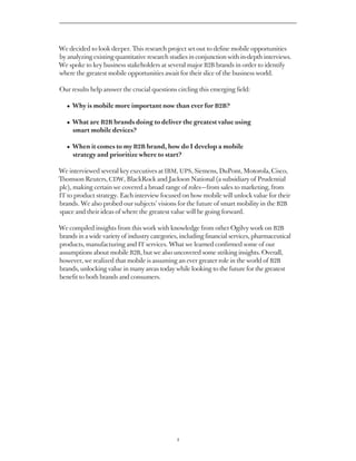 We decided to look deeper. This research project set out to define mobile opportunities
by analyzing existing quantitative research studies in conjunction with in-depth interviews.
We spoke to key business stakeholders at several major B2B brands in order to identify
where the greatest mobile opportunities await for their slice of the business world.

Our results help answer the crucial questions circling this emerging field:

   • Why is mobile more important now than ever for B2B?

   • What are B2B brands doing to deliver the greatest value using
     
     smart mobile devices?

   •  en it comes to my B2B brand, how do I develop a mobile
     Wh
     strategy and prioritize where to start?

We interviewed several key executives at IBM, UPS, Siemens, DuPont, Motorola, Cisco,
Thomson Reuters, CDW, BlackRock and Jackson National (a subsidiary of Prudential
plc), making certain we covered a broad range of roles — from sales to marketing, from
IT to product strategy. Each interview focused on how mobile will unlock value for their
brands. We also probed our subjects’ visions for the future of smart mobility in the B2B
space and their ideas of where the greatest value will be going forward.

We compiled insights from this work with knowledge from other Ogilvy work on B2B
brands in a wide variety of industry categories, including financial services, pharmaceutical
products, manufacturing and IT services. What we learned confirmed some of our
assumptions about mobile B2B, but we also uncovered some striking insights. Overall,
however, we realized that mobile is assuming an ever greater role in the world of B2B
brands, unlocking value in many areas today while looking to the future for the greatest
benefit to both brands and consumers.




                                               4
 