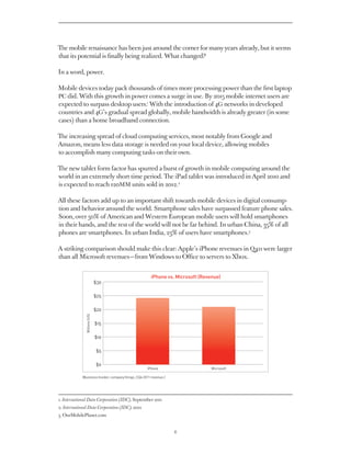 The mobile renaissance has been just around the corner for many years already, but it seems
that its potential is finally being realized. What changed?

In a word, power.

Mobile devices today pack thousands of times more processing power than the first laptop
PC did. With this growth in power comes a surge in use. By 2015 mobile internet users are
expected to surpass desktop users.1 With the introduction of 4G networks in developed
countries and 4G’s gradual spread globally, mobile bandwidth is already greater (in some
cases) than a home broadband connection.

The increasing spread of cloud computing services, most notably from Google and
Amazon, means less data storage is needed on your local device, allowing mobiles
to accomplish many computing tasks on their own.

The new tablet form factor has spurred a burst of growth in mobile computing around the
world in an extremely short time period. The iPad tablet was introduced in April 2010 and
is expected to reach 120MM units sold in 2012.2

All these factors add up to an important shift towards mobile devices in digital consump-
tion and behavior around the world. Smartphone sales have surpassed feature phone sales.
Soon, over 50% of American and Western European mobile users will hold smartphones
in their hands, and the rest of the world will not be far behind. In urban China, 35% of all
phones are smartphones. In urban India, 23% of users have smartphones.3

A striking comparison should make this clear: Apple’s iPhone revenues in Q411 were larger
than all Microsoft revenues — from Windows to Office to servers to Xbox.


                                                          iPhone vs. Microsoft (Revenue)
                               $30

                               $25

                               $20
               Billions (US)




                               $15

                               $10

                               $5

                               $0
                                                       iPhone                       Microsoft

             (Business Insider, company filings, CQ4 2011 revenue.)




1. International Data Corporation (IDC), September 2011
2. International Data Corporation (IDC), 2012
3. OurMobilePlanet.com


                                                                      6
 