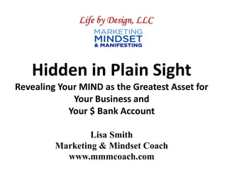 Hidden in Plain Sight
Revealing Your MIND as the Greatest Asset for
Your Business and
Your $ Bank Account
Lisa Smith
Marketing & Mindset Coach
www.mmmcoach.com
Life by Design, LLC
 