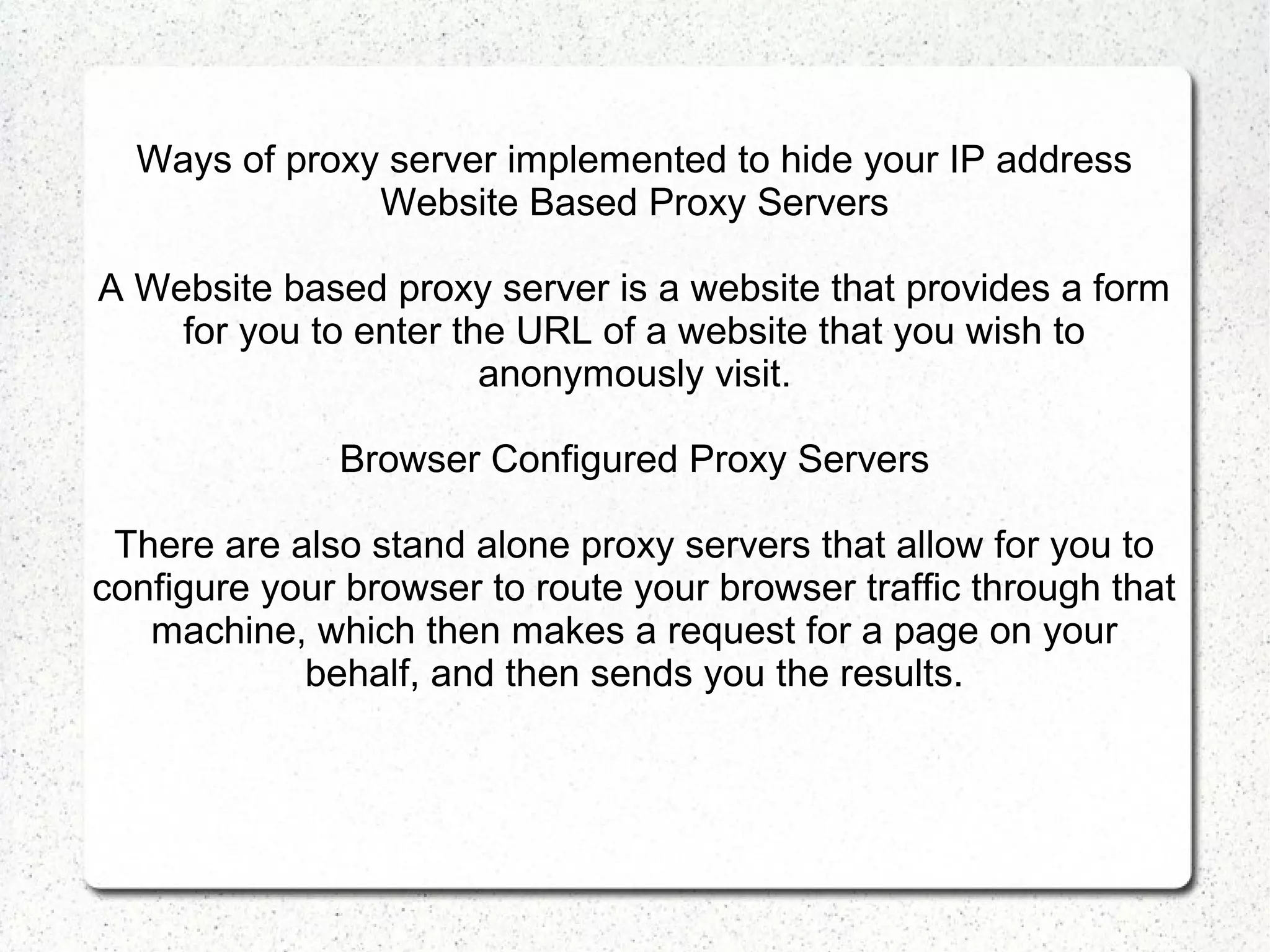 Ways of proxy server implemented to hide your IP address
Website Based Proxy Servers
A Website based proxy server is a website that provides a form
for you to enter the URL of a website that you wish to
anonymously visit.
Browser Configured Proxy Servers
There are also stand alone proxy servers that allow for you to
configure your browser to route your browser traffic through that
machine, which then makes a request for a page on your
behalf, and then sends you the results.

 