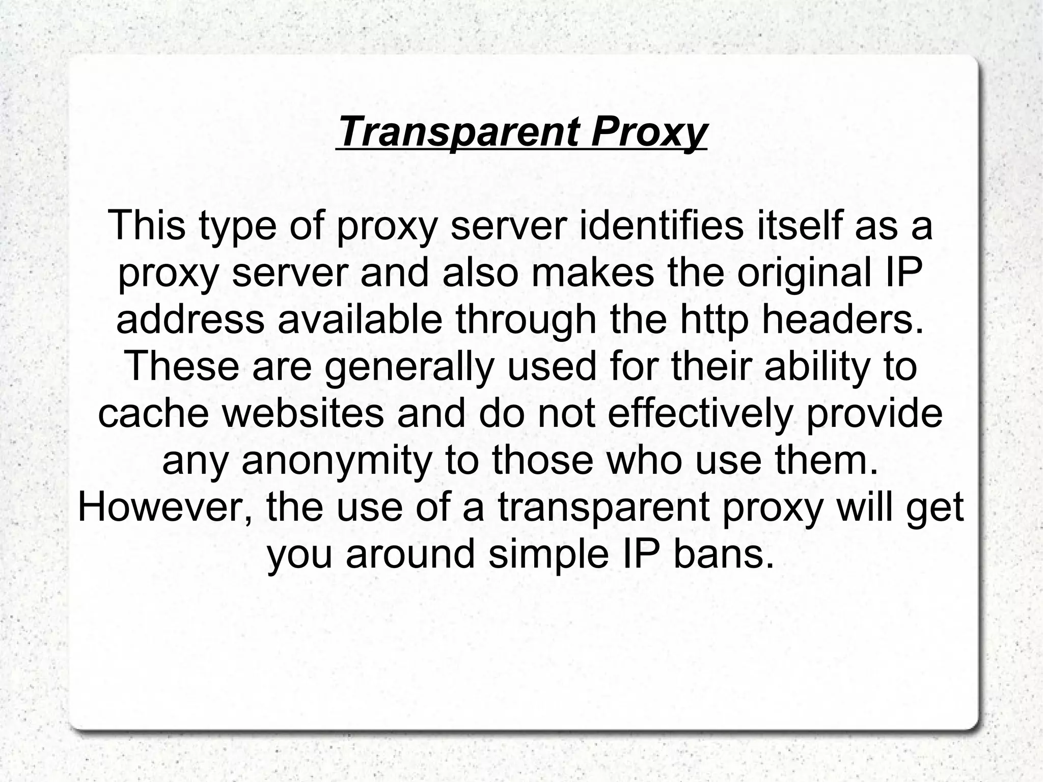 Transparent Proxy
This type of proxy server identifies itself as a
proxy server and also makes the original IP
address available through the http headers.
These are generally used for their ability to
cache websites and do not effectively provide
any anonymity to those who use them.
However, the use of a transparent proxy will get
you around simple IP bans.

 