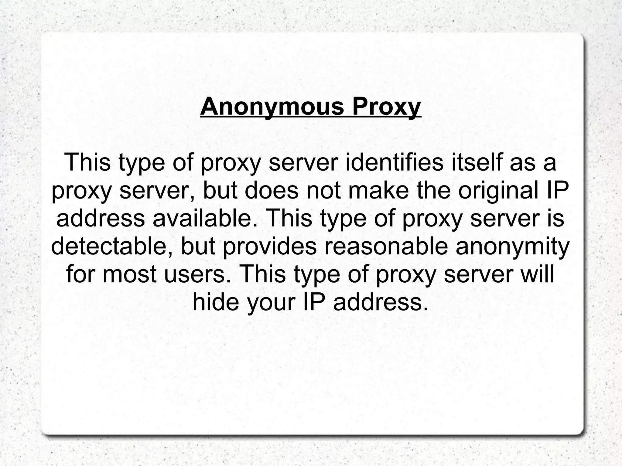 Anonymous Proxy
This type of proxy server identifies itself as a
proxy server, but does not make the original IP
address available. This type of proxy server is
detectable, but provides reasonable anonymity
for most users. This type of proxy server will
hide your IP address.

 