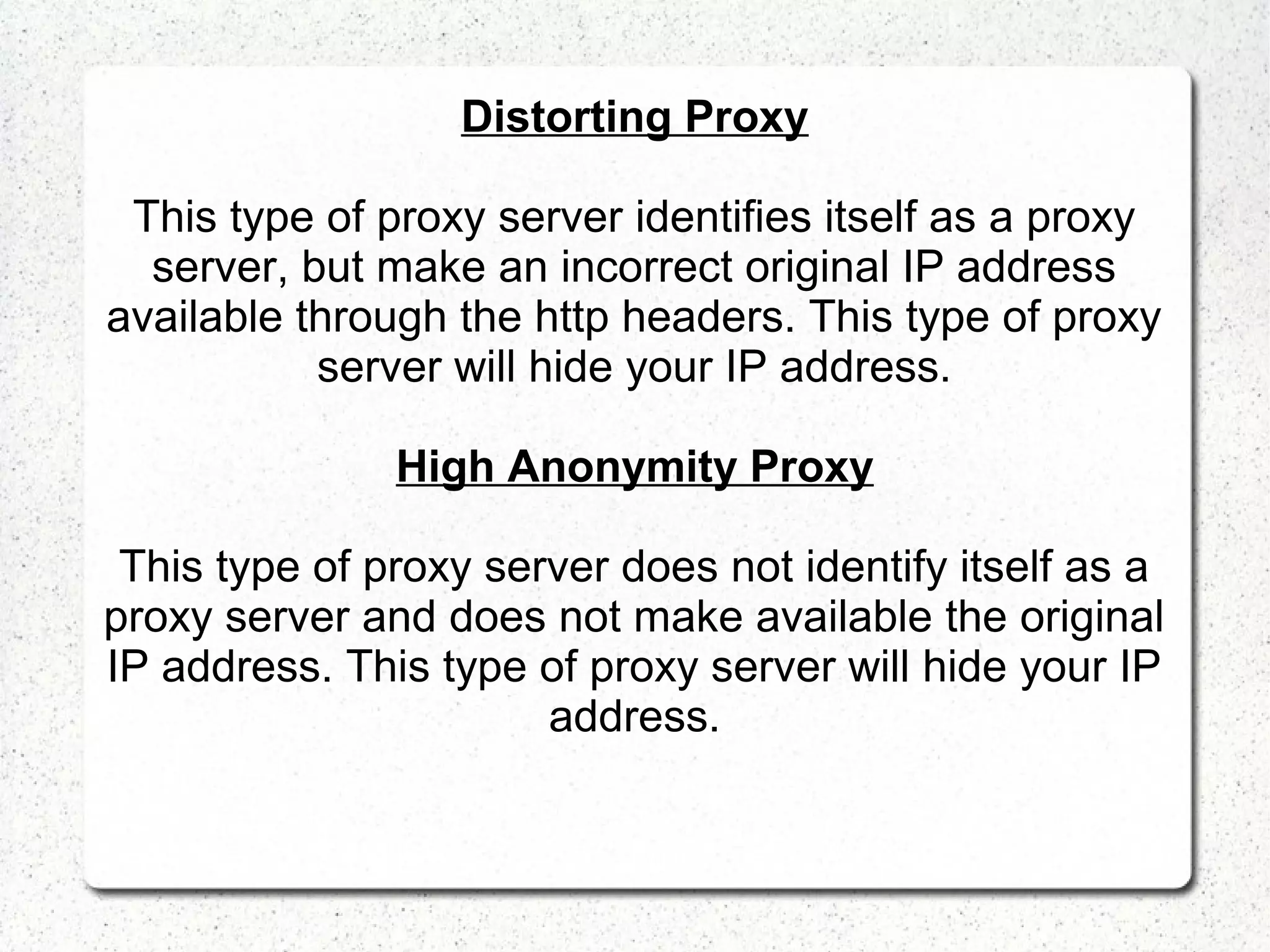 Distorting Proxy
This type of proxy server identifies itself as a proxy
server, but make an incorrect original IP address
available through the http headers. This type of proxy
server will hide your IP address.
High Anonymity Proxy
This type of proxy server does not identify itself as a
proxy server and does not make available the original
IP address. This type of proxy server will hide your IP
address.

 