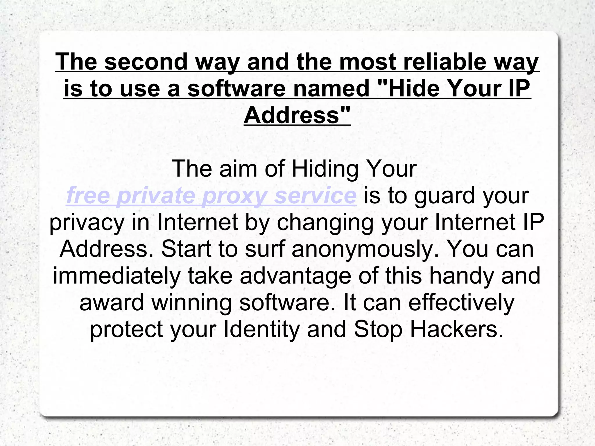 The second way and the most reliable way
is to use a software named "Hide Your IP
Address"
The aim of Hiding Your
free private proxy service is to guard your
privacy in Internet by changing your Internet IP
Address. Start to surf anonymously. You can
immediately take advantage of this handy and
award winning software. It can effectively
protect your Identity and Stop Hackers.

 