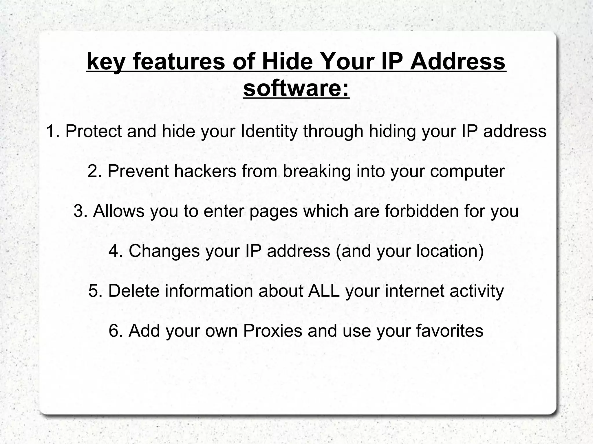 key features of Hide Your IP Address
software:
1. Protect and hide your Identity through hiding your IP address
2. Prevent hackers from breaking into your computer
3. Allows you to enter pages which are forbidden for you
4. Changes your IP address (and your location)
5. Delete information about ALL your internet activity
6. Add your own Proxies and use your favorites

 