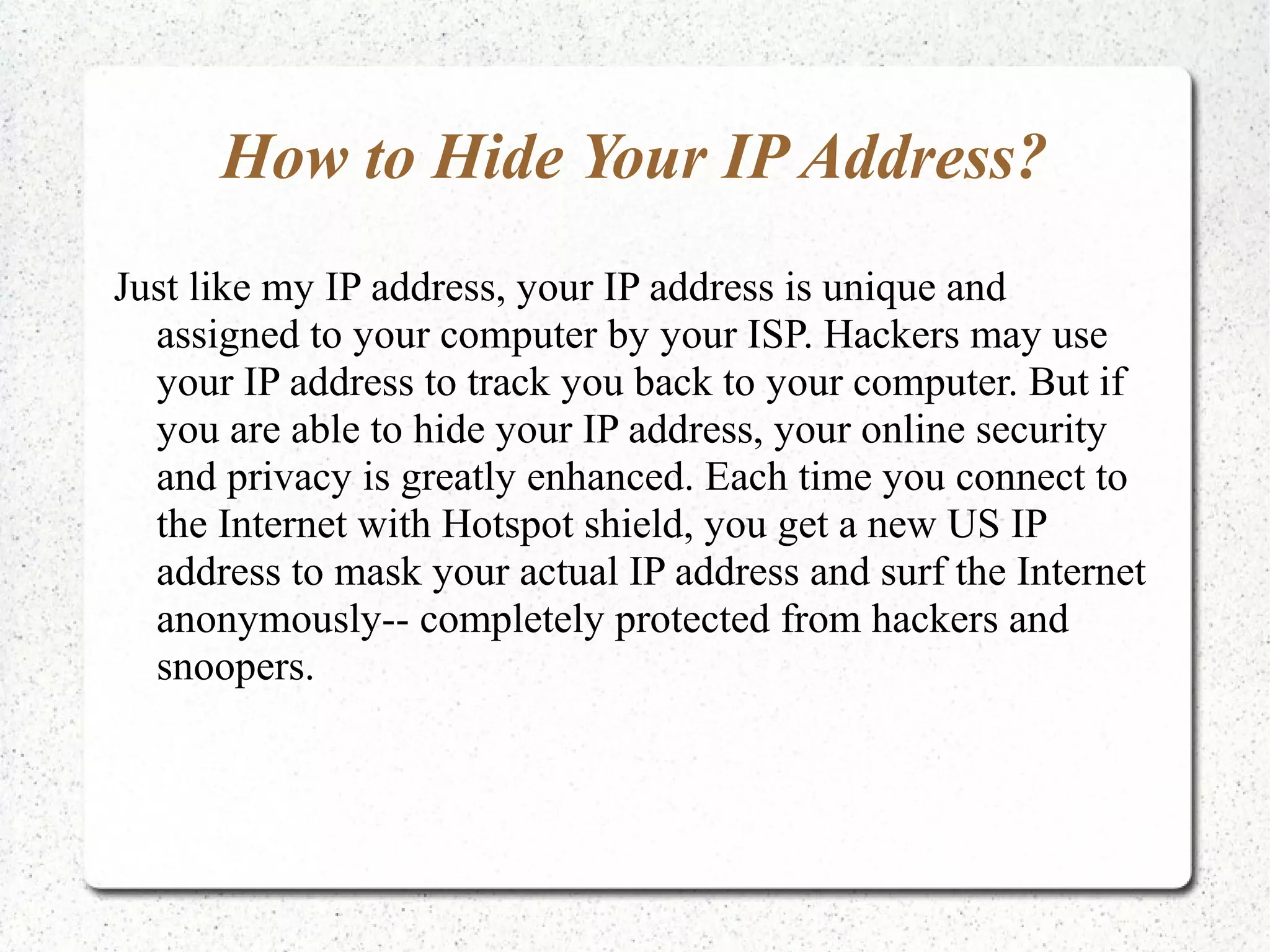 How to Hide Your IP Address?
Just like my IP address, your IP address is unique and
assigned to your computer by your ISP. Hackers may use
your IP address to track you back to your computer. But if
you are able to hide your IP address, your online security
and privacy is greatly enhanced. Each time you connect to
the Internet with Hotspot shield, you get a new US IP
address to mask your actual IP address and surf the Internet
anonymously-- completely protected from hackers and
snoopers.

 