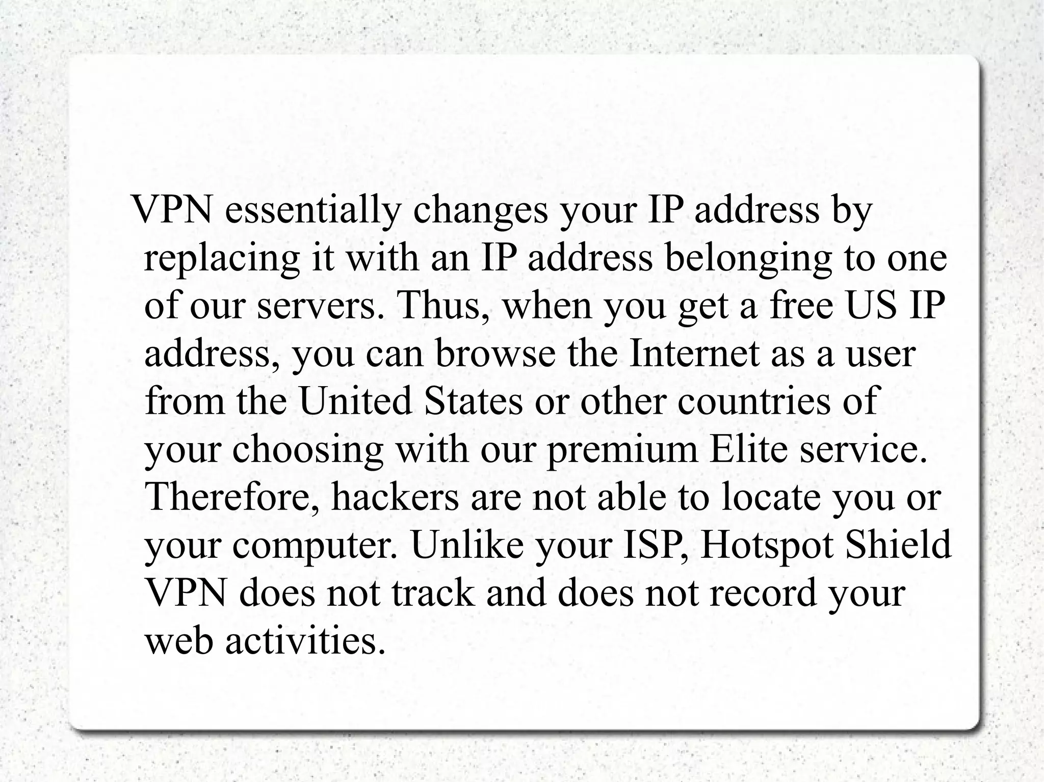 VPN essentially changes your IP address by
replacing it with an IP address belonging to one
of our servers. Thus, when you get a free US IP
address, you can browse the Internet as a user
from the United States or other countries of
your choosing with our premium Elite service.
Therefore, hackers are not able to locate you or
your computer. Unlike your ISP, Hotspot Shield
VPN does not track and does not record your
web activities.

 