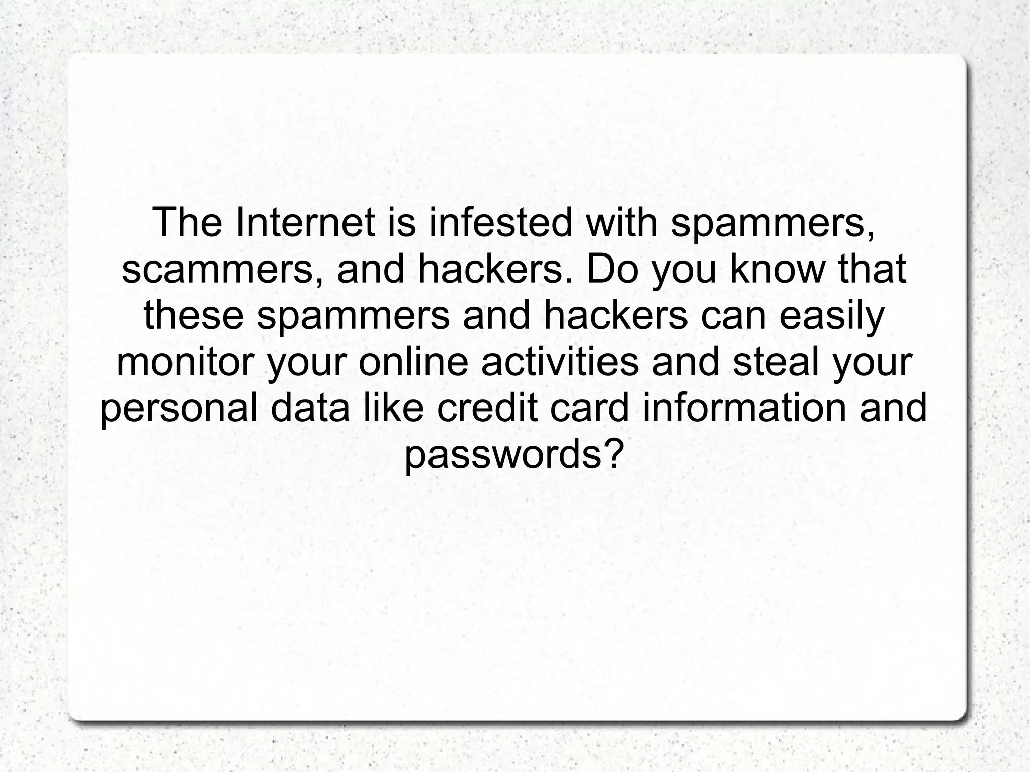 The Internet is infested with spammers,
scammers, and hackers. Do you know that
these spammers and hackers can easily
monitor your online activities and steal your
personal data like credit card information and
passwords?

 