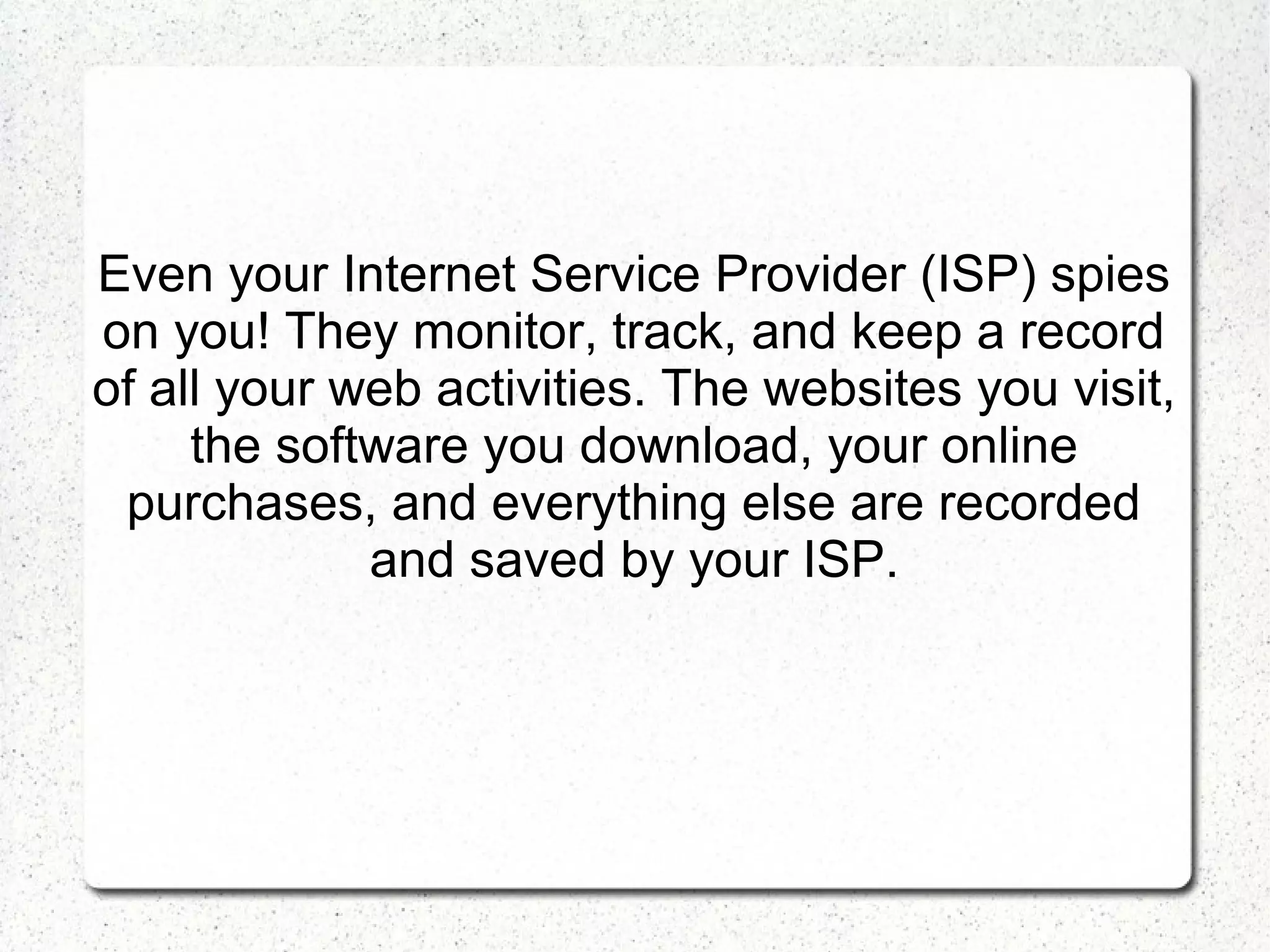 Even your Internet Service Provider (ISP) spies
on you! They monitor, track, and keep a record
of all your web activities. The websites you visit,
the software you download, your online
purchases, and everything else are recorded
and saved by your ISP.

 