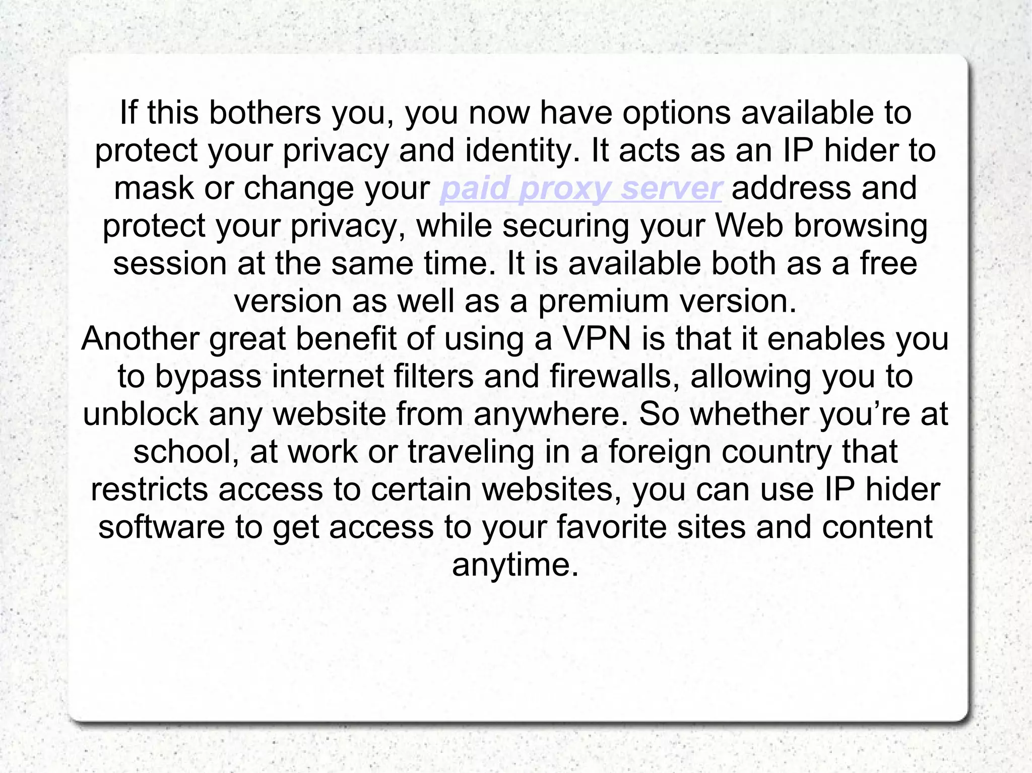 If this bothers you, you now have options available to
protect your privacy and identity. It acts as an IP hider to
mask or change your paid proxy server address and
protect your privacy, while securing your Web browsing
session at the same time. It is available both as a free
version as well as a premium version.
Another great benefit of using a VPN is that it enables you
to bypass internet filters and firewalls, allowing you to
unblock any website from anywhere. So whether you’re at
school, at work or traveling in a foreign country that
restricts access to certain websites, you can use IP hider
software to get access to your favorite sites and content
anytime.

 