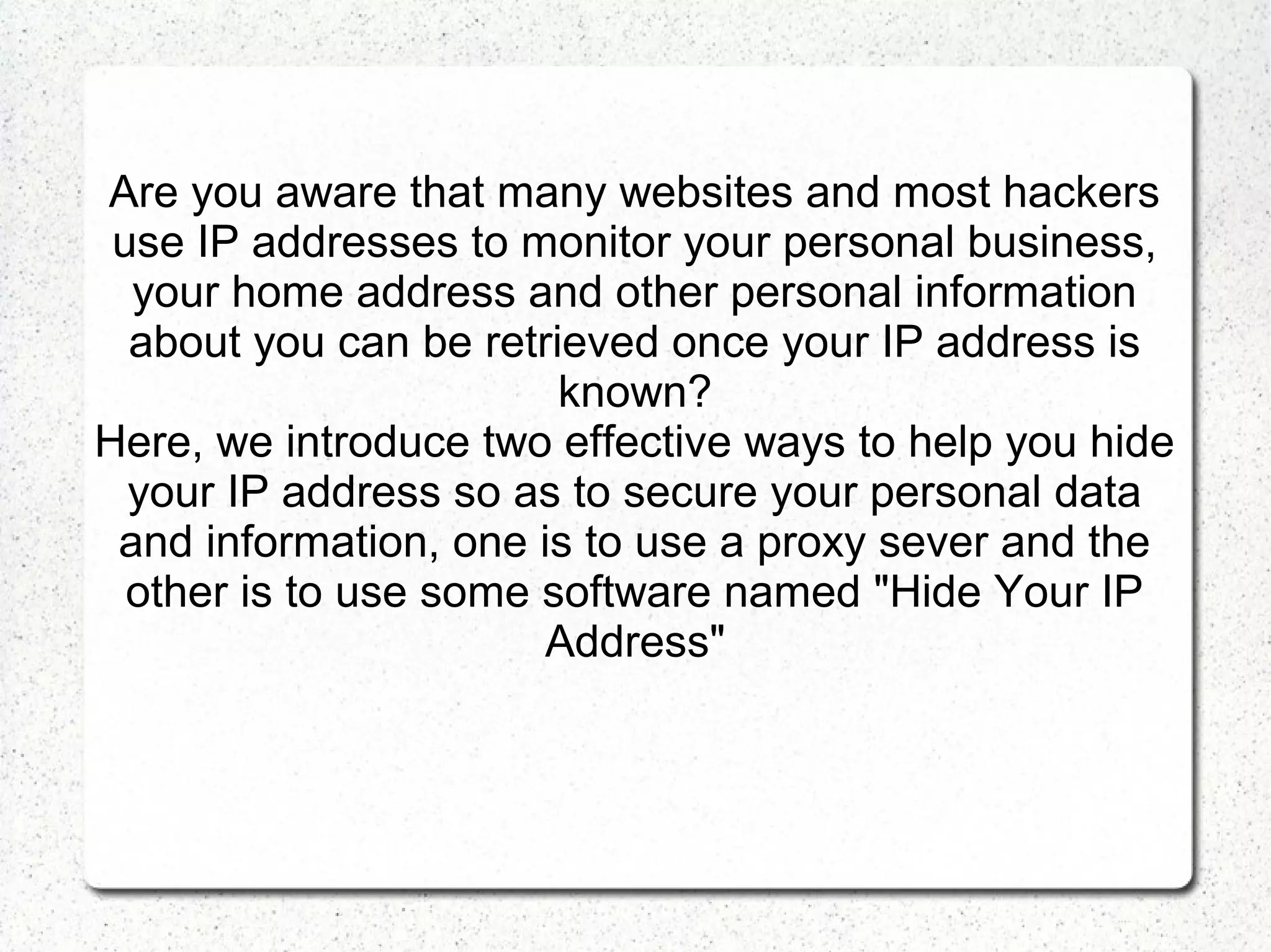 Are you aware that many websites and most hackers
use IP addresses to monitor your personal business,
your home address and other personal information
about you can be retrieved once your IP address is
known?
Here, we introduce two effective ways to help you hide
your IP address so as to secure your personal data
and information, one is to use a proxy sever and the
other is to use some software named "Hide Your IP
Address"

 