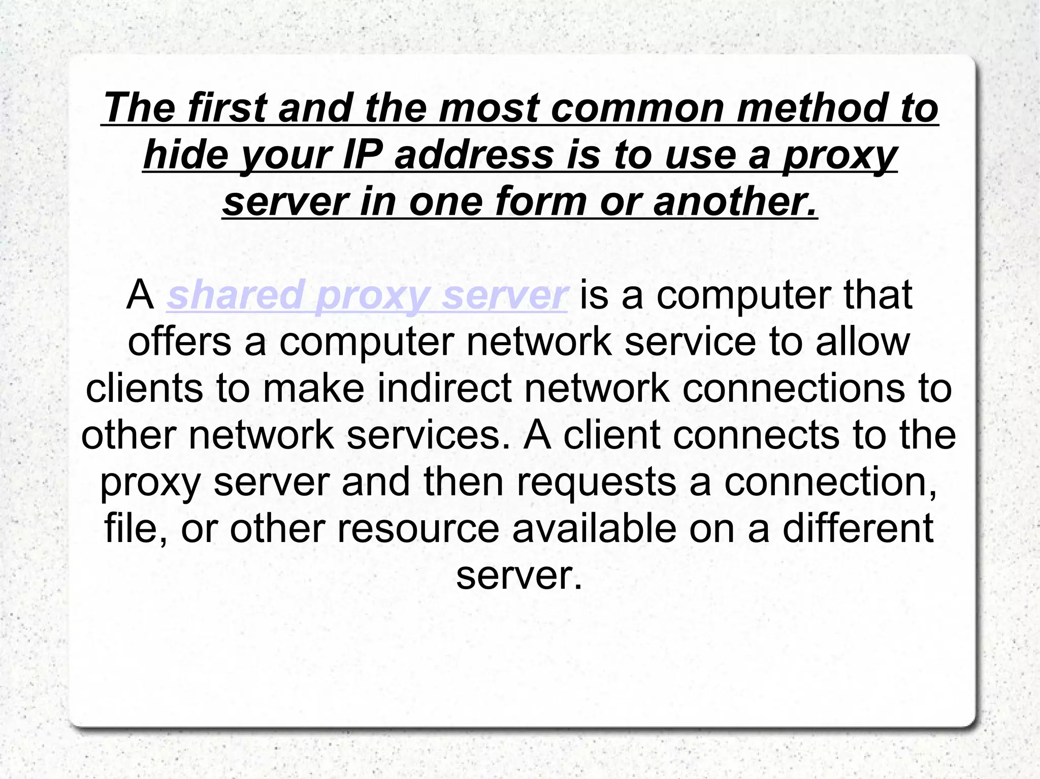 The first and the most common method to
hide your IP address is to use a proxy
server in one form or another.
A shared proxy server is a computer that
offers a computer network service to allow
clients to make indirect network connections to
other network services. A client connects to the
proxy server and then requests a connection,
file, or other resource available on a different
server.

 