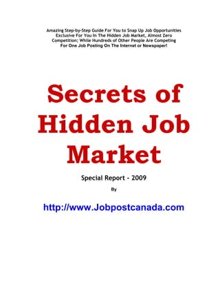 Amazing Step-by-Step Guide For You to Snap Up Job Opportunities
    Exclusive For You In The Hidden Job Market, Almost Zero
  Competition; While Hundreds of Other People Are Competing
      For One Job Posting On The Internet or Newspaper!




Secrets of
Hidden Job
  Market
                Special Report - 2009
                              By



http://www.Jobpostcanada.com
 