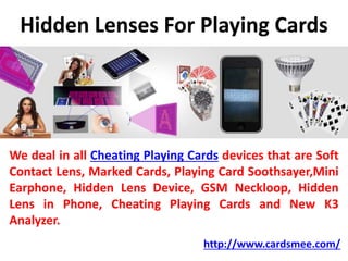 Hidden Lenses For Playing Cards
We deal in all Cheating Playing Cards devices that are Soft
Contact Lens, Marked Cards, Playing Card Soothsayer,Mini
Earphone, Hidden Lens Device, GSM Neckloop, Hidden
Lens in Phone, Cheating Playing Cards and New K3
Analyzer.
http://www.cardsmee.com/
 