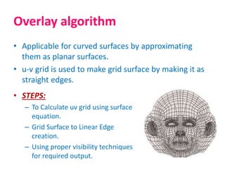 • Applicable for curved surfaces by approximating
them as planar surfaces.
• u-v grid is used to make grid surface by making it as
straight edges.
Overlay algorithm
• STEPS:
– To Calculate uv grid using surface
equation.
– Grid Surface to Linear Edge
creation.
– Using proper visibility techniques
for required output.
 