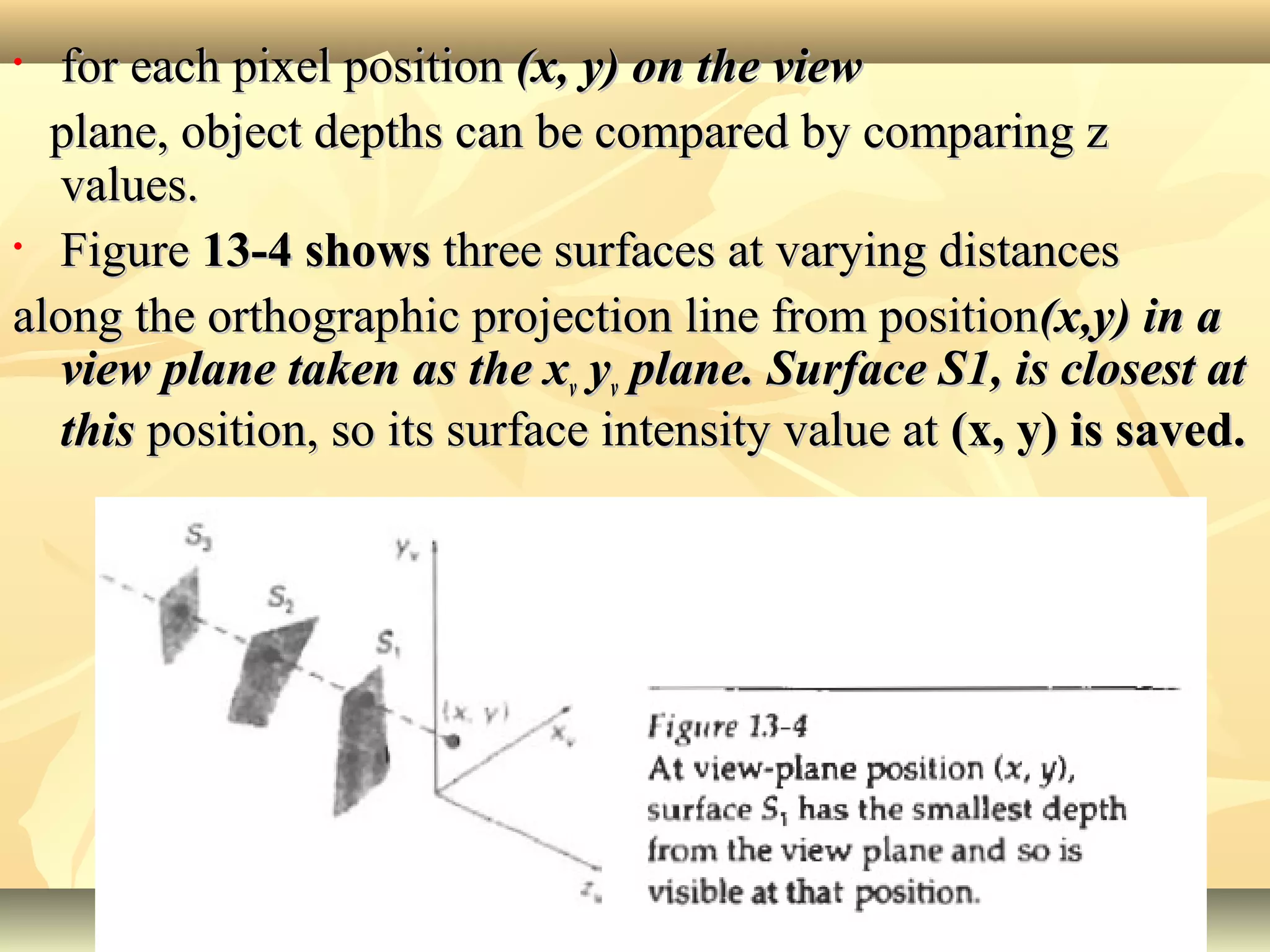 • for each pixel positionfor each pixel position (x, y) on the view(x, y) on the view
plane, object depths can be compared by comparing zplane, object depths can be compared by comparing z
values.values.
• FigureFigure 13-4 shows13-4 shows three surfaces at varying distancesthree surfaces at varying distances
along the orthographic projection line from positionalong the orthographic projection line from position(x,y) in a(x,y) in a
view plane taken as the xview plane taken as the xvv yyvv plane. Surface S1, is closest atplane. Surface S1, is closest at
thisthis position, so its surface intensity value atposition, so its surface intensity value at (x, y) is saved.(x, y) is saved.
1010
 