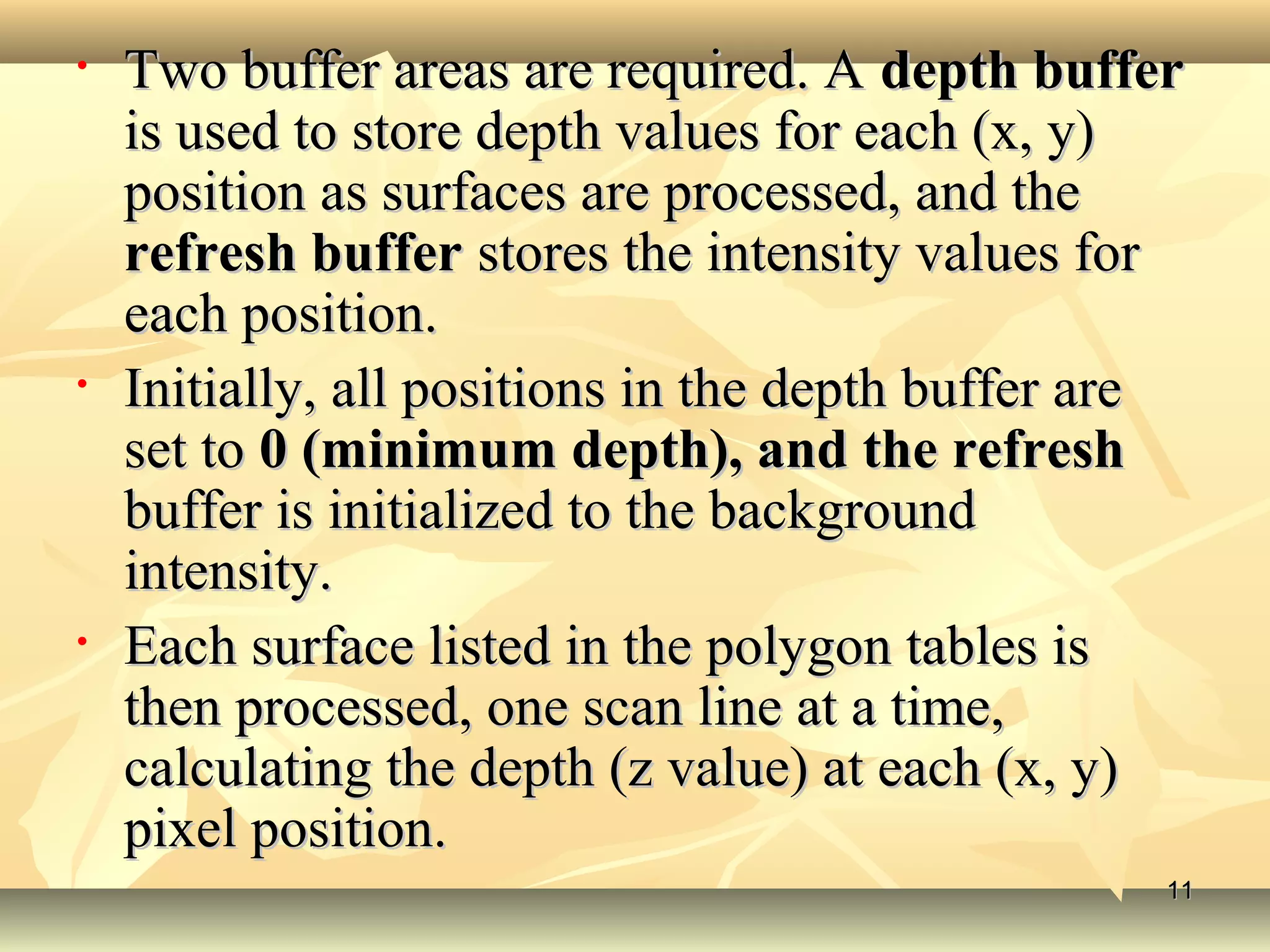 • Two buffer areas are required. ATwo buffer areas are required. A depth bufferdepth buffer
is used to store depth values for each (x, y)is used to store depth values for each (x, y)
position as surfaces are processed, and theposition as surfaces are processed, and the
refresh bufferrefresh buffer stores the intensity values forstores the intensity values for
each position.each position.
• Initially, all positions in the depth buffer areInitially, all positions in the depth buffer are
set toset to 0 (minimum depth), and the refresh0 (minimum depth), and the refresh
buffer is initialized to the backgroundbuffer is initialized to the background
intensity.intensity.
• Each surface listed in the polygon tables isEach surface listed in the polygon tables is
then processed, one scan line at a time,then processed, one scan line at a time,
calculating the depth (z value) at each (x, y)calculating the depth (z value) at each (x, y)
pixel position.pixel position.
1111
 