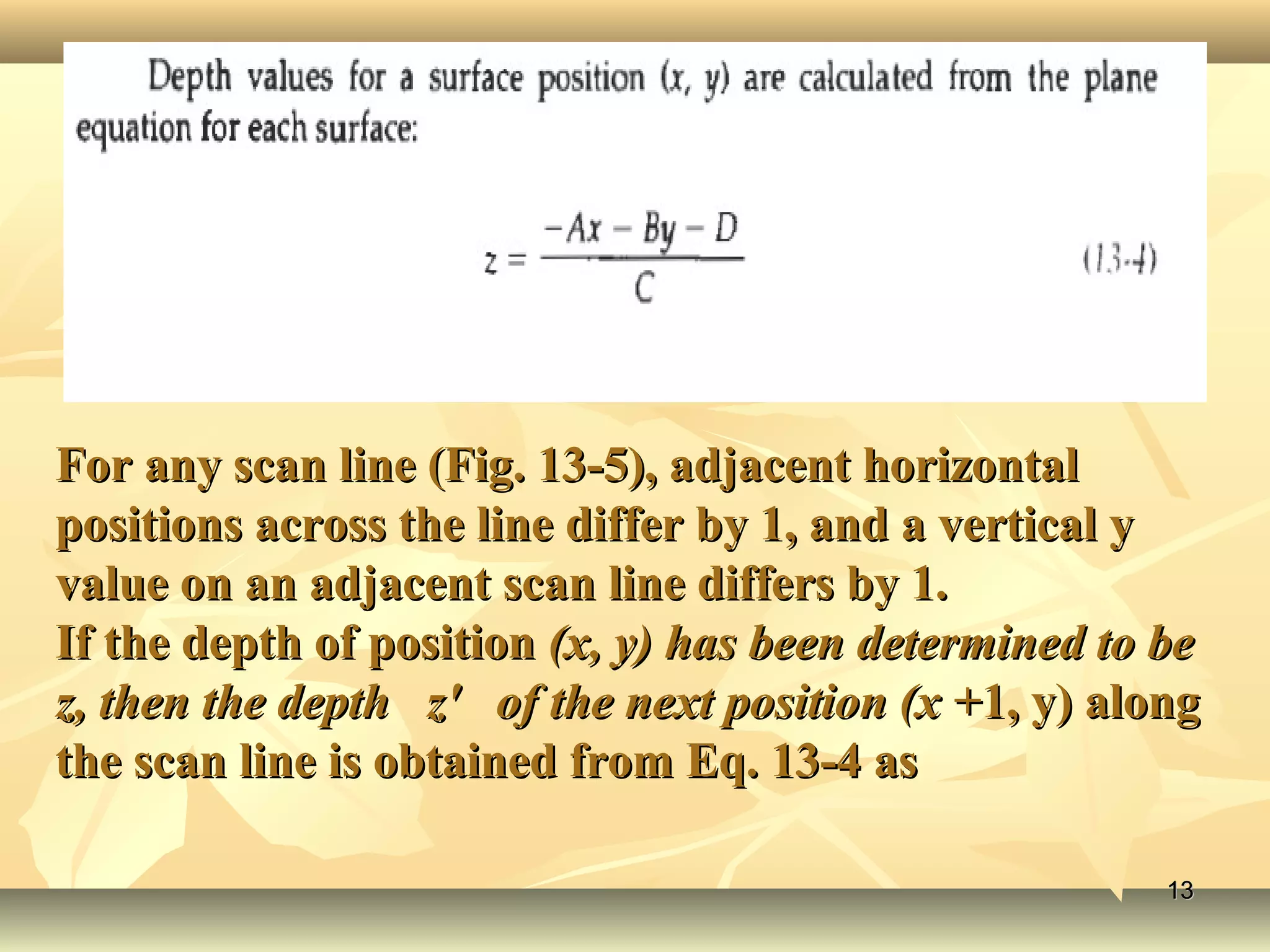 For any scan line (Fig. 13-5), adjacent horizontalFor any scan line (Fig. 13-5), adjacent horizontal
positions across the line differ by 1, and a vertical ypositions across the line differ by 1, and a vertical y
value on an adjacent scan line differs by 1.value on an adjacent scan line differs by 1.
If the depth of positionIf the depth of position (x, y) has been determined to be(x, y) has been determined to be
z, then the depth z' of the next position (x +z, then the depth z' of the next position (x +1, y) along1, y) along
the scan line is obtained from Eq. 13-4 asthe scan line is obtained from Eq. 13-4 as
1313
 