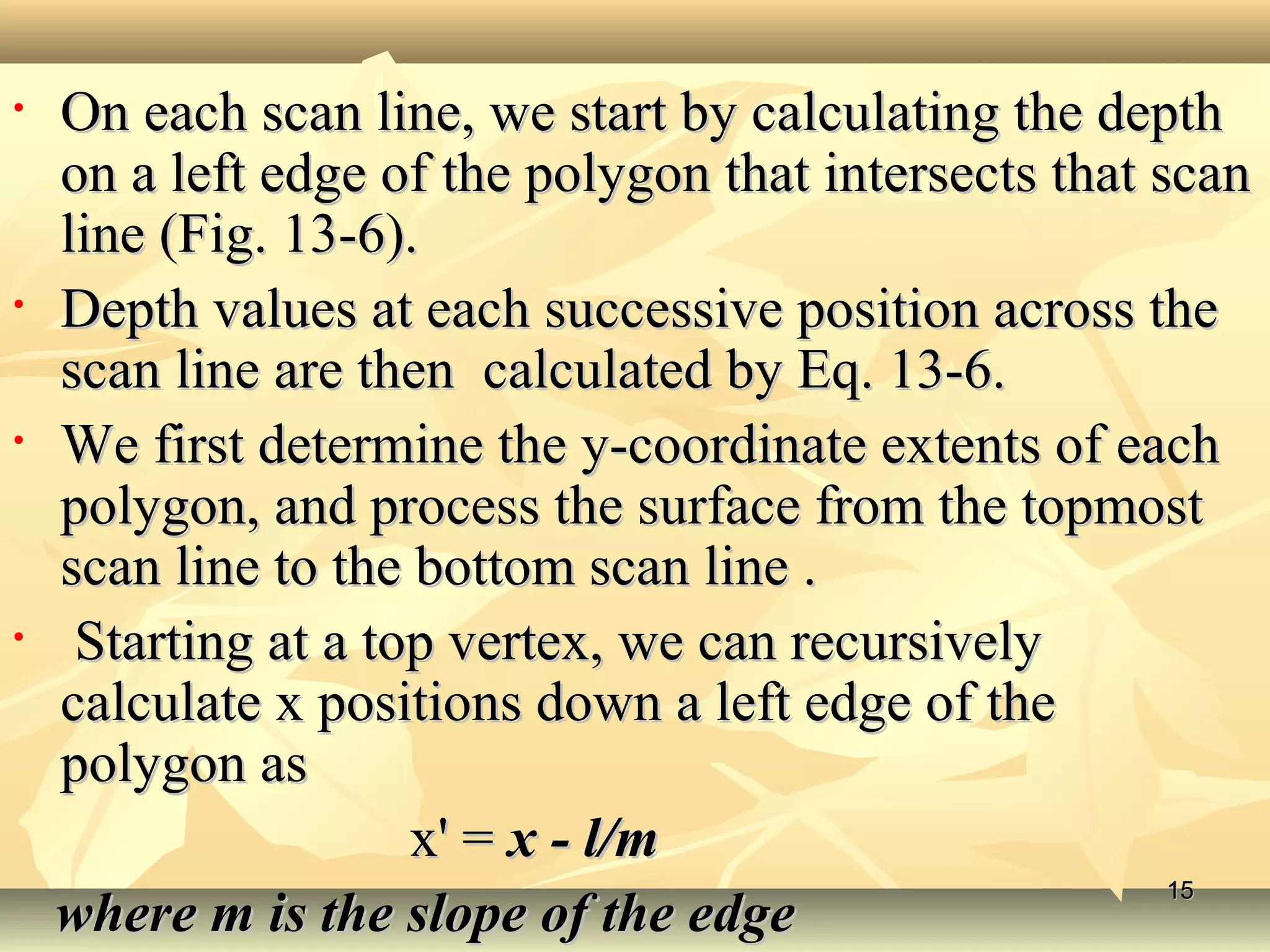 • On each scan line, we start by calculating the depthOn each scan line, we start by calculating the depth
on a left edge of the polygon that intersects that scanon a left edge of the polygon that intersects that scan
line (Fig. 13-6).line (Fig. 13-6).
• Depth values at each successive position across theDepth values at each successive position across the
scan line are then calculated by Eq. 13-6.scan line are then calculated by Eq. 13-6.
• We first determine the y-coordinate extents of eachWe first determine the y-coordinate extents of each
polygon, and process the surface from the topmostpolygon, and process the surface from the topmost
scan line to the bottom scan line .scan line to the bottom scan line .
• Starting at a top vertex, we can recursivelyStarting at a top vertex, we can recursively
calculate x positions down a left edge of thecalculate x positions down a left edge of the
polygon aspolygon as
x' =x' = x - l/mx - l/m
where m is the slope of the edgewhere m is the slope of the edge
1515
 