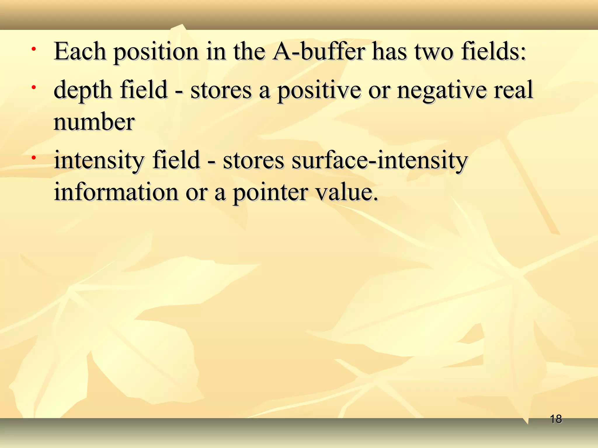 • Each position in the A-buffer has two fields:Each position in the A-buffer has two fields:
• depth field - stores a positive or negative realdepth field - stores a positive or negative real
numbernumber
• intensity field - stores surface-intensityintensity field - stores surface-intensity
information or a pointer value.information or a pointer value.
1818
 
