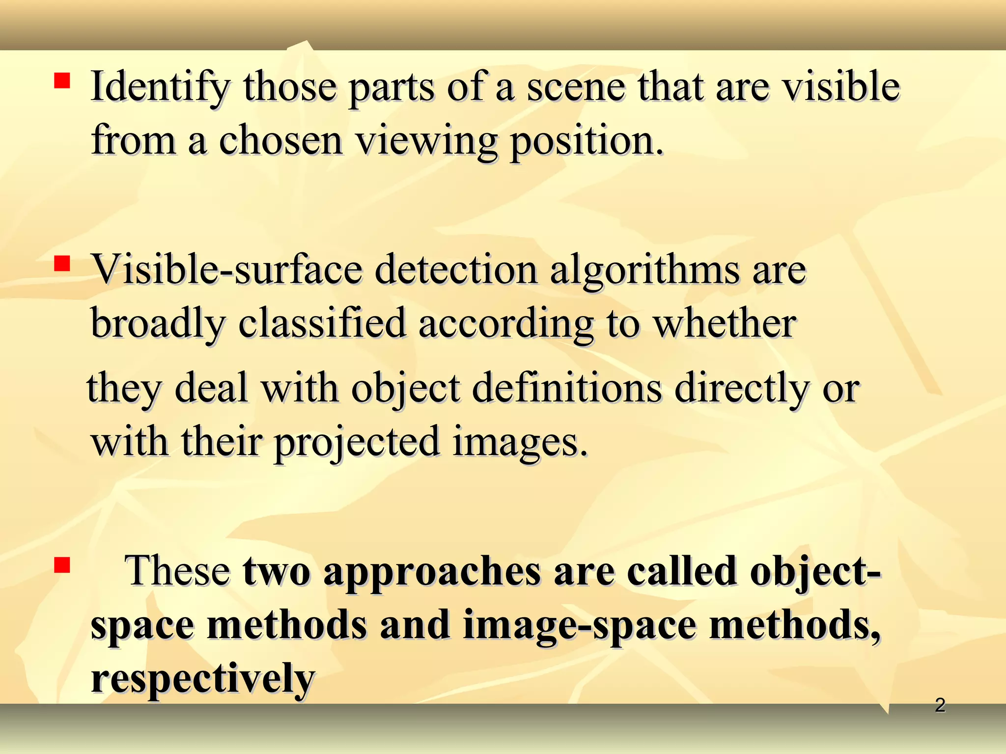  Identify those parts of a scene that are visibleIdentify those parts of a scene that are visible
from a chosen viewing position.from a chosen viewing position.
 Visible-surface detection algorithms areVisible-surface detection algorithms are
broadly classified according to whetherbroadly classified according to whether
they deal with object definitions directly orthey deal with object definitions directly or
with their projected images.with their projected images.
 TheseThese two approaches are called object-two approaches are called object-
space methods and image-space methods,space methods and image-space methods,
respectivelyrespectively 22
 