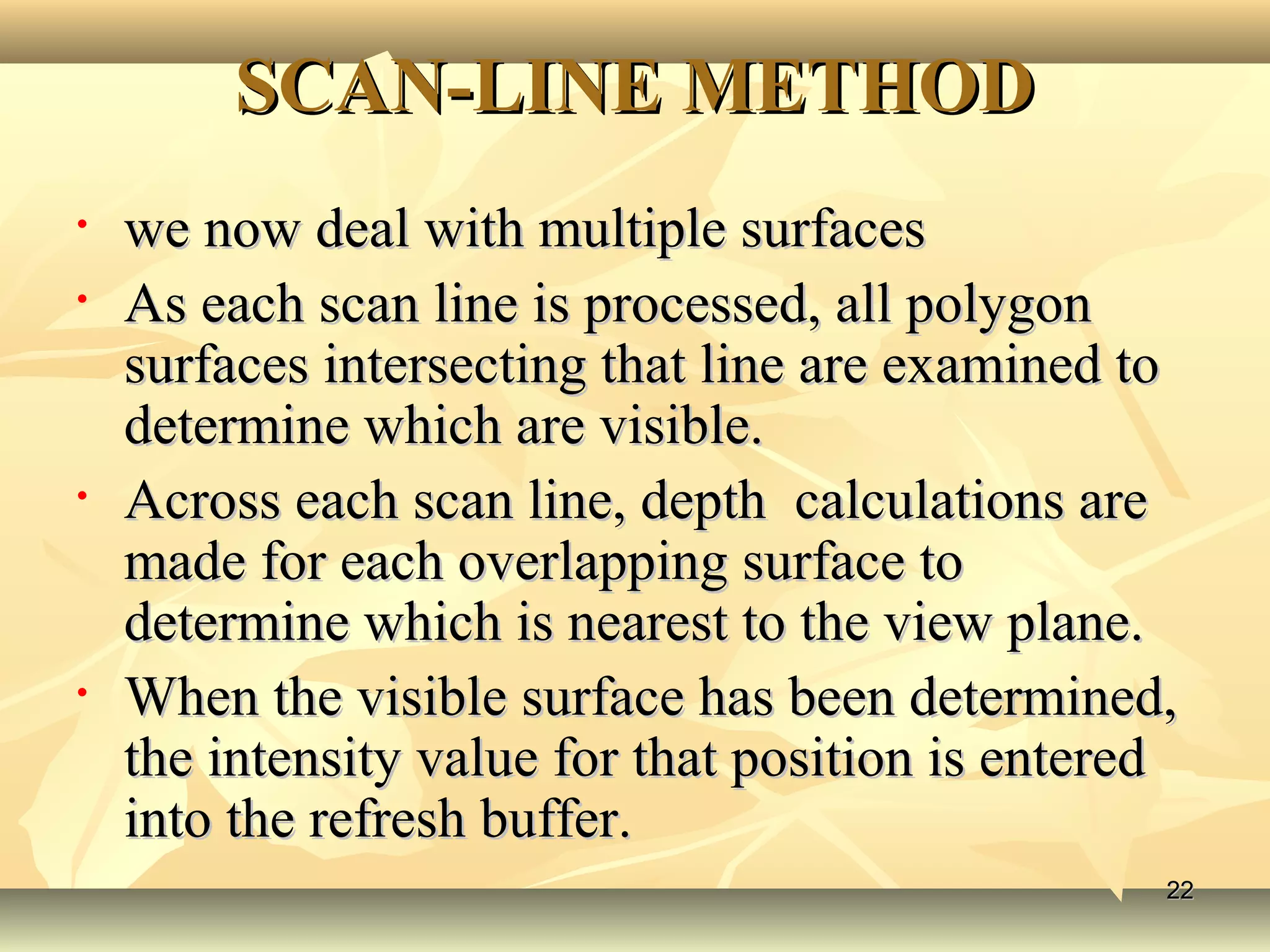 SCAN-LINE METHODSCAN-LINE METHOD
• we now deal with multiple surfaceswe now deal with multiple surfaces
• As each scan line is processed, all polygonAs each scan line is processed, all polygon
surfaces intersecting that line are examined tosurfaces intersecting that line are examined to
determine which are visible.determine which are visible.
• Across each scan line, depth calculations areAcross each scan line, depth calculations are
made for each overlapping surface tomade for each overlapping surface to
determine which is nearest to the view plane.determine which is nearest to the view plane.
• When the visible surface has been determined,When the visible surface has been determined,
the intensity value for that position is enteredthe intensity value for that position is entered
into the refresh buffer.into the refresh buffer.
2222
 