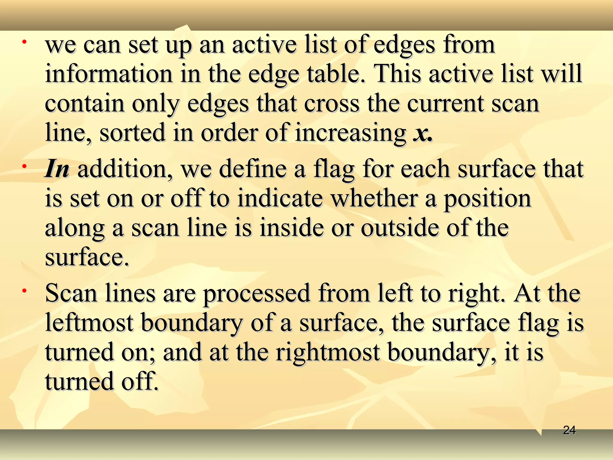 • we can set up an active list of edges fromwe can set up an active list of edges from
information in the edge table. This active list willinformation in the edge table. This active list will
contain only edges that cross the current scancontain only edges that cross the current scan
line, sorted in order of increasingline, sorted in order of increasing x.x.
• InIn addition, we define a flag for each surface thataddition, we define a flag for each surface that
is set on or off to indicate whether a positionis set on or off to indicate whether a position
along a scan line is inside or outside of thealong a scan line is inside or outside of the
surface.surface.
• Scan lines are processed from left to right. At theScan lines are processed from left to right. At the
leftmost boundary of a surface, the surface flag isleftmost boundary of a surface, the surface flag is
turned on; and at the rightmost boundary, it isturned on; and at the rightmost boundary, it is
turned off.turned off.
2424
 