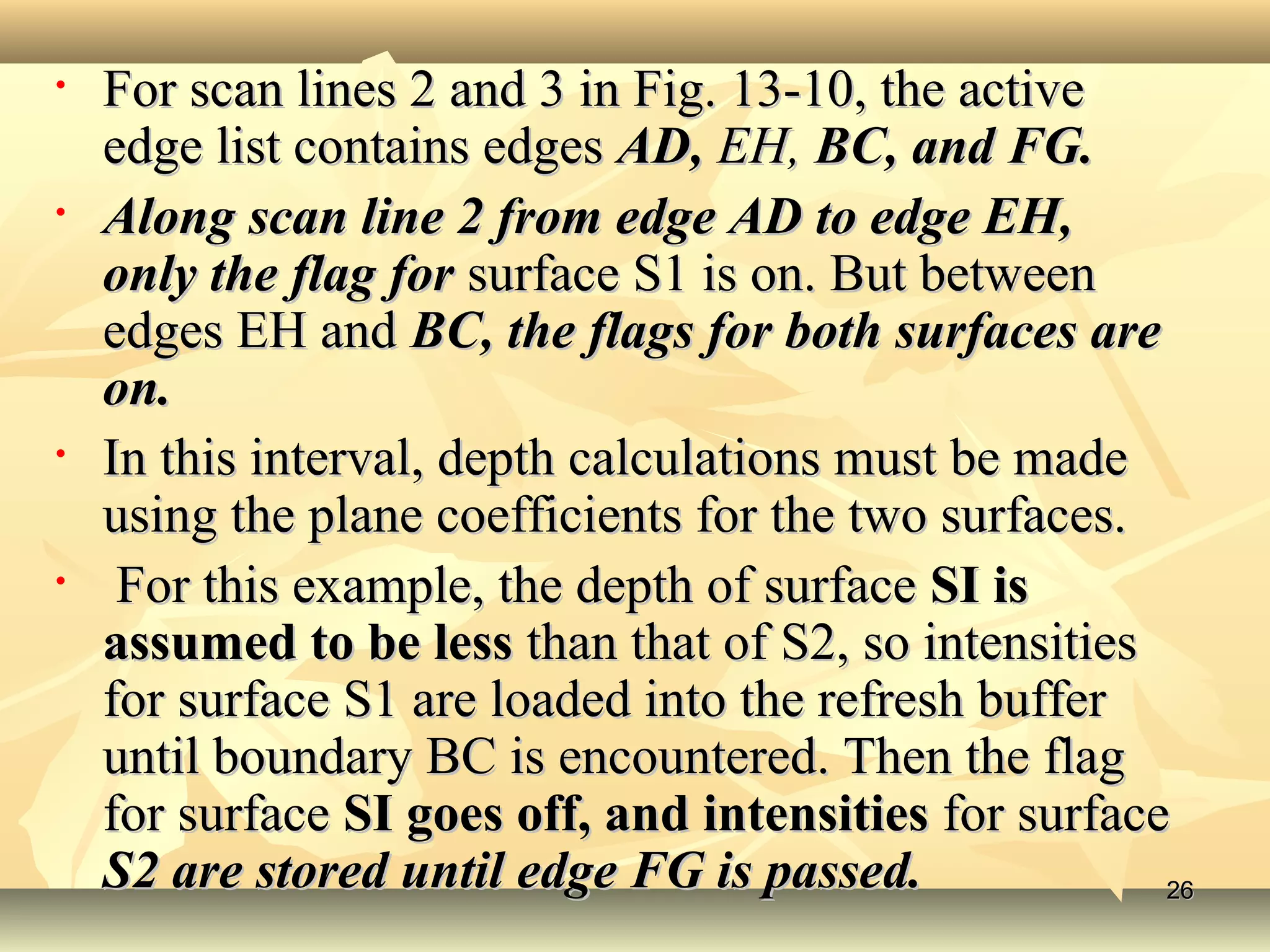 • For scan lines 2 and 3 in Fig. 13-10, the activeFor scan lines 2 and 3 in Fig. 13-10, the active
edge list contains edgesedge list contains edges AD,AD, EH,EH, BC, and FG.BC, and FG.
• Along scan line 2 from edge AD to edge EH,Along scan line 2 from edge AD to edge EH,
only the flag foronly the flag for surface S1 is on. But betweensurface S1 is on. But between
edges EH andedges EH and BC, the flags for both surfaces areBC, the flags for both surfaces are
on.on.
• In this interval, depth calculations must be madeIn this interval, depth calculations must be made
using the plane coefficients for the two surfaces.using the plane coefficients for the two surfaces.
• For this example, the depth of surfaceFor this example, the depth of surface SI isSI is
assumed to be lessassumed to be less than that of S2, so intensitiesthan that of S2, so intensities
for surface S1 are loaded into the refresh bufferfor surface S1 are loaded into the refresh buffer
until boundary BC is encountered. Then the flaguntil boundary BC is encountered. Then the flag
for surfacefor surface SI goes off, and intensitiesSI goes off, and intensities for surfacefor surface
S2 are stored until edge FG is passed.S2 are stored until edge FG is passed. 2626
 