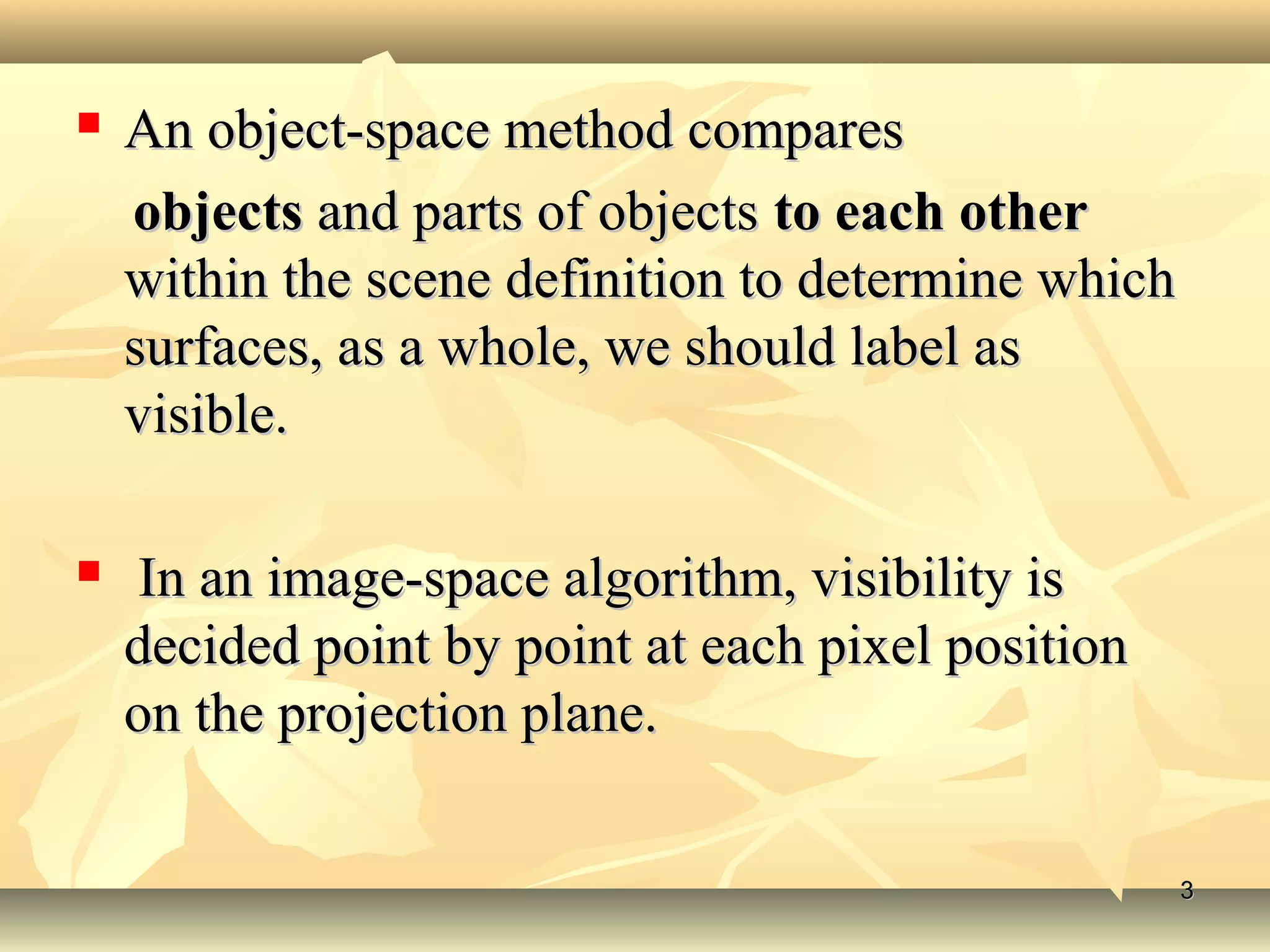 An object-space method comparesAn object-space method compares
objectsobjects and parts of objectsand parts of objects to each otherto each other
within the scene definition to determine whichwithin the scene definition to determine which
surfaces, as a whole, we should label assurfaces, as a whole, we should label as
visible.visible.
 In an image-space algorithm, visibility isIn an image-space algorithm, visibility is
decided point by point at each pixel positiondecided point by point at each pixel position
on the projection plane.on the projection plane.
33
 