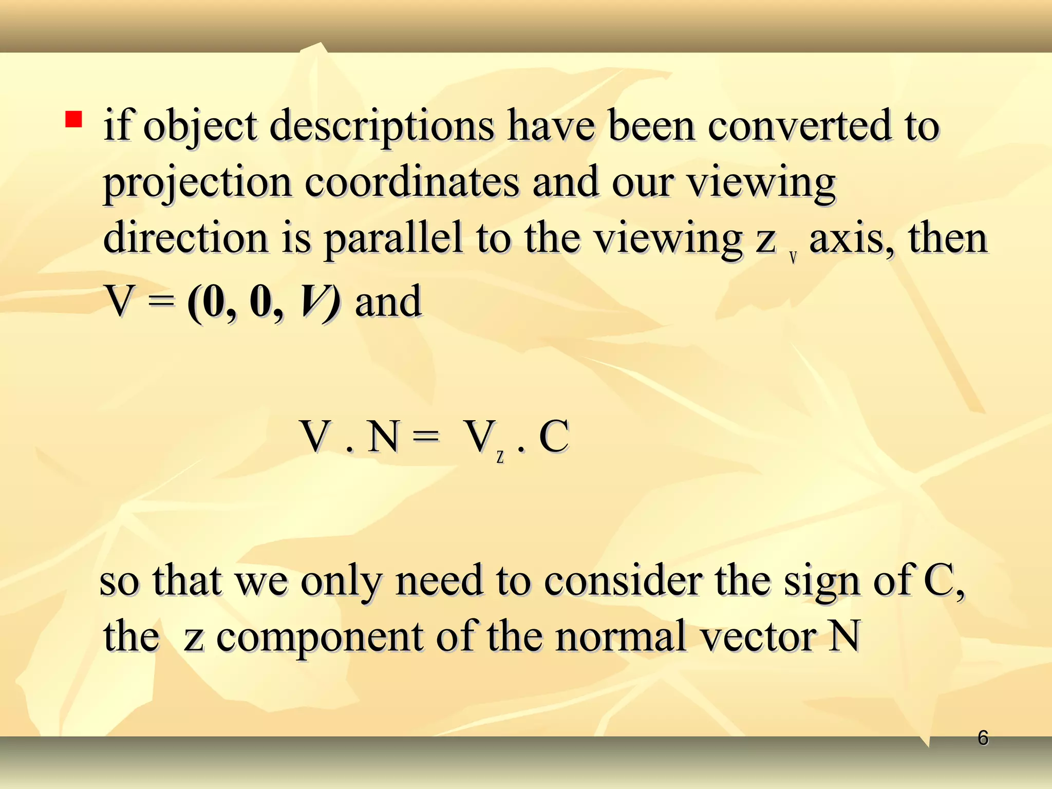 if object descriptions have been converted toif object descriptions have been converted to
projection coordinates and our viewingprojection coordinates and our viewing
direction is parallel to the viewing zdirection is parallel to the viewing z vv axis, thenaxis, then
V =V = (0, 0,(0, 0, V)V) andand
V . N = VV . N = Vzz . C. C
so that we only need to consider the sign of C,so that we only need to consider the sign of C,
the z component of the normal vector Nthe z component of the normal vector N
66
 