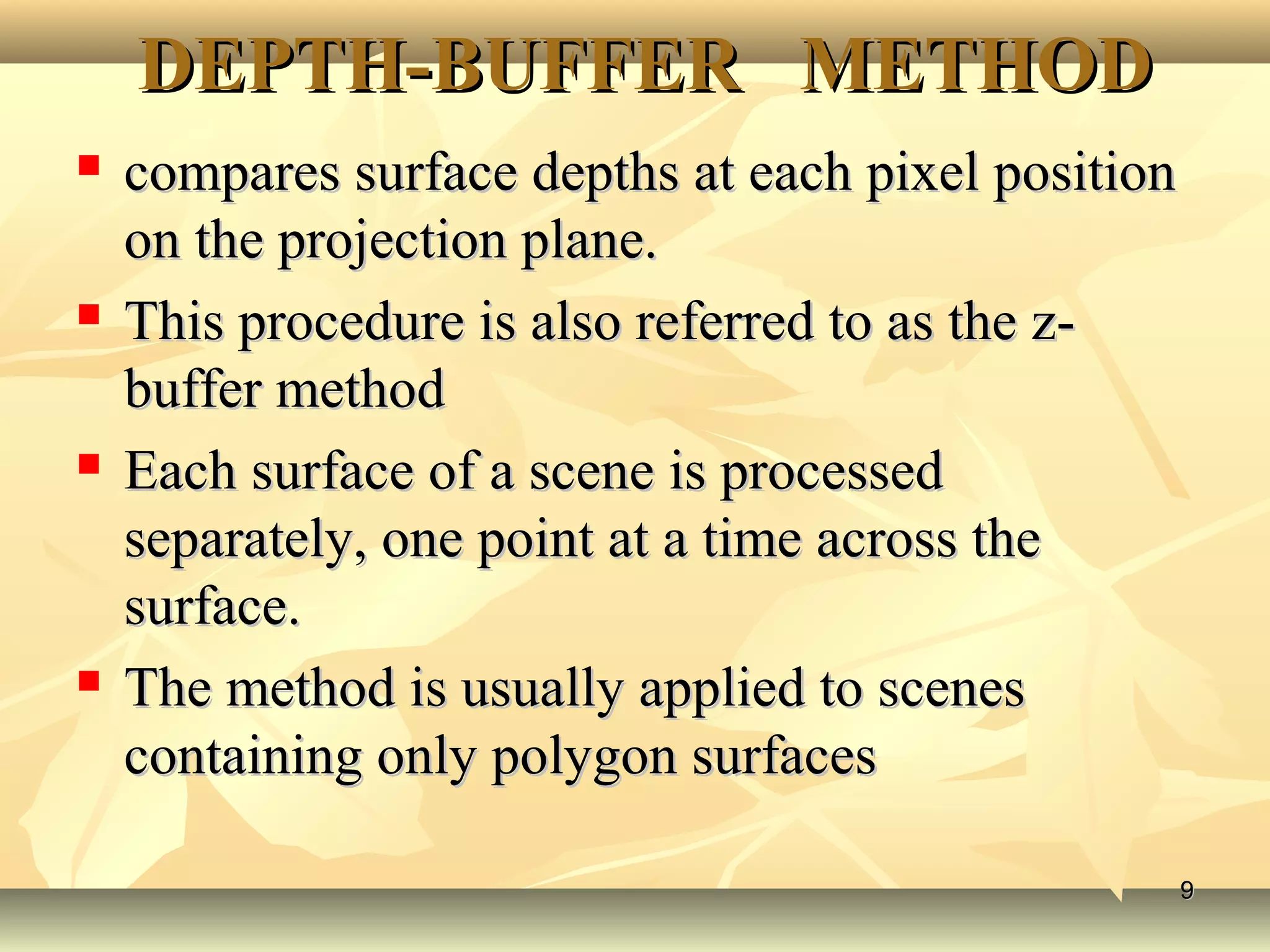 DEPTH-BUFFER METHODDEPTH-BUFFER METHOD
 compares surface depths at each pixel positioncompares surface depths at each pixel position
on the projection plane.on the projection plane.
 This procedure is also referred to as the z-This procedure is also referred to as the z-
buffer methodbuffer method
 Each surface of a scene is processedEach surface of a scene is processed
separately, one point at a time across theseparately, one point at a time across the
surface.surface.
 The method is usually applied to scenesThe method is usually applied to scenes
containing only polygon surfacescontaining only polygon surfaces
99
 