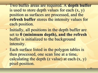• Two buffer areas are required. ATwo buffer areas are required. A depth bufferdepth buffer
is used to store depth values for each (x, y)is used to store depth values for each (x, y)
position as surfaces are processed, and theposition as surfaces are processed, and the
refresh bufferrefresh buffer stores the intensity values forstores the intensity values for
each position.each position.
• Initially, all positions in the depth buffer areInitially, all positions in the depth buffer are
set toset to 0 (minimum depth), and the refresh0 (minimum depth), and the refresh
buffer is initialized to the backgroundbuffer is initialized to the background
intensity.intensity.
• Each surface listed in the polygon tables isEach surface listed in the polygon tables is
then processed, one scan line at a time,then processed, one scan line at a time,
calculating the depth (z value) at each (x, y)calculating the depth (z value) at each (x, y)
pixel position.pixel position.
1111
 